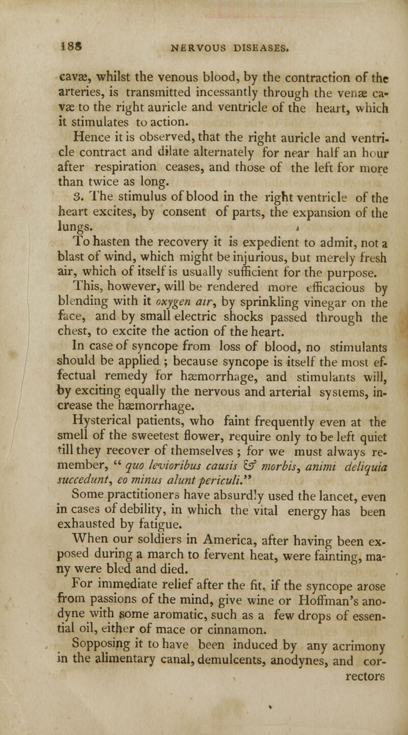 cavae, whilst the venous blood, by the contraction of the arteries, is transmitted incessantly through the venae ca- vae to the right auricle and ventricle of the heart, which it stimulates to action. Hence it is observed, that the right auricle and ventri- cle contract and dilate alternately for near half an hour after respiration ceases, and those of the left for more than twice as long. 3. The stimulus of blood in the right ventricle of the heart excites, by consent of parts, the expansion of the lungs. i To hasten the recovery it is expedient to admit, not a blast of wind, which might be injurious, but merely fresh air, which of itself is usually sufficient for the purpose. This, however, will be rendered more efficacious by blending with it oxygen air, by sprinkling vinegar on the face, and by small electric shocks passed through the chest, to excite the action of the heart. In case of syncope from loss of blood, no stimulants should be applied ; because syncope is itself the most ef- fectual remedy for haemorrhage, and stimulants will, by exciting equally the nervous and arterial systems, in- crease the haemorrhage. Hysterical patients, who faint frequently even at the smell of the sweetest flower, require only to be left quiet 'ill they recover of themselves ; for we must always re- member,  quo levioribus causis tff morbis, animi deliquia succedunt, eo minus aluntpericvli. Some practitioners have absurdly used the lancet, even in cases of debility, in which the vital energy has been exhausted by fatigue. When our soldiers in America, after having been ex- posed during a march to fervent heat, were fainting, ma- ny were bled and died. For immediate relief after the fit, if the syncope arose from passions of the mind, give wine or Hoffman's ano- dyne with some aromatic, such as a few drops of essen- tial oil, either of mace or cinnamon. Sopposing it to have been induced by any acrimony in the alimentary canal, demulcents, anodynes, and cor- rectors
