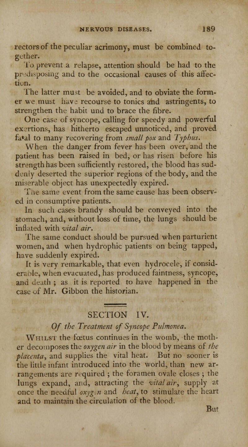 rectors of the peculiar acrimony, must be combined to- gether. To prevent a relapse, attention should be had to the predisposing and to the occasional causes of this affec- tion. The latter must be avoided, and to obviate the form- er we mm>t iiavi recourse to tonics and astringents, to strengthen the habit und to brace the fibre. One case of syncope, calling for speedy and powerful exertions, has hitherto escaped unnoticed, and proved fa*al to many recovering from small pox and Typhus. When the danger from fever has been over, and the patient has been raised in bed, or has risen before his strength has been sufficiently restored, the blood has sud- denly deserted the superior regions of the body, and the miserable object has unexpectedly expired. The same event from the same cause has been observ- ed in consumptive patients. In such cases brandy should be conveyed into the stomach, and, without loss of time, the lungs should be inflated with vital air. The same conduct should be pursued when parturient women, and when hydrophic patients on being tapped, have suddenly expired. It is very remarkable, that even hydrocele, if consid- erable, when evacuated, has produced faintness, syncope, and death ; as it is reported to have happened in the case of Mr. Gibbon the historian. SECTION IV. Of the Treatment of Syncope Pulmonea. Whilst the foetus continues in the womb, the moth- er decomposes the oxygen air in the blood by means of the placenta, and supplies the vital heat. But no sooner is the little infant introduced into the world, than new ar- rangements are r.-quired ; the foramen ovale closes ; the lungs expand, and, attracting the vital air, supply at once the needful oxygen and heat, to stimulate the heart and to maintain the circulation of the blood. But