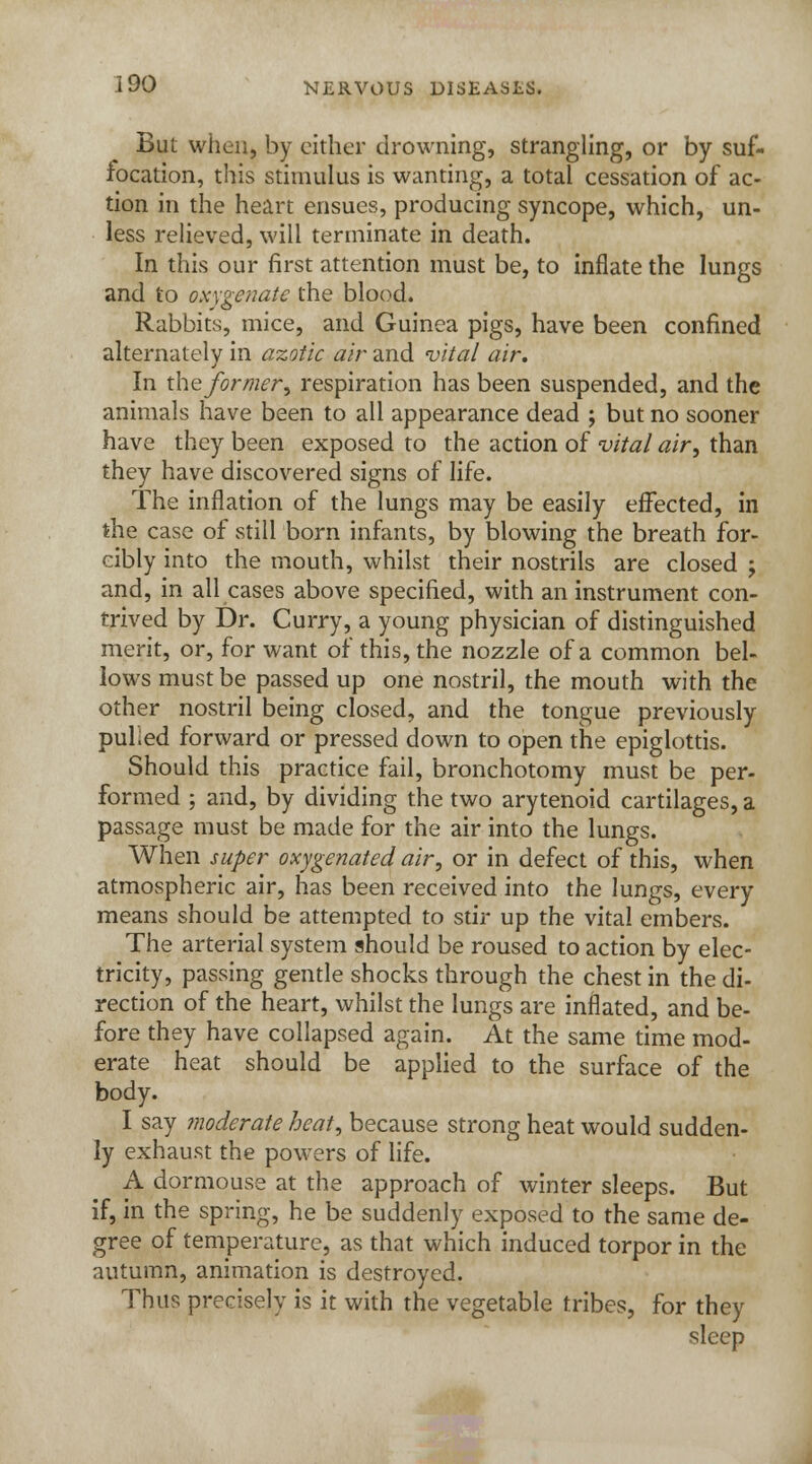But when, by cither drowning, strangling, or by suf- focation, this stimulus is wanting, a total cessation of ac- tion in the heart ensues, producing syncope, which, un- less relieved, will terminate in death. In this our first attention must be, to inflate the lungs and to oxygenate the blood. Rabbits, mice, and Guinea pigs, have been confined alternately in azotic air and vital air. In the former, respiration has been suspended, and the animals have been to all appearance dead ; but no sooner have they been exposed to the action of vital air, than they have discovered signs of life. The inflation of the lungs may be easily effected, in the case of still born infants, by blowing the breath for- cibly into the mouth, whilst their nostrils are closed ; and, in all cases above specified, with an instrument con- trived by Dr. Curry, a young physician of distinguished merit, or, for want of this, the nozzle of a common bel- lows must be passed up one nostril, the mouth with the other nostril being closed, and the tongue previously pulied forward or pressed down to open the epiglottis. Should this practice fail, bronchotomy must be per- formed ; and, by dividing the two arytenoid cartilages, a passage must be made for the air into the lungs. When super oxygenated air, or in defect of this, when atmospheric air, has been received into the lungs, every means should be attempted to stir up the vital embers. The arterial system should be roused to action by elec- tricity, passing gentle shocks through the chest in the di- rection of the heart, whilst the lungs are inflated, and be- fore they have collapsed again. At the same time mod- erate heat should be applied to the surface of the body. I say ?noderate heat, because strong heat would sudden- ly exhaust the powers of life. A dormouse at the approach of winter sleeps. But if, in the spring, he be suddenly exposed to the same de- gree of temperature, as that which induced torpor in the autumn, animation is destroyed. Thus precisely is it with the vegetable tribes, for they sleep