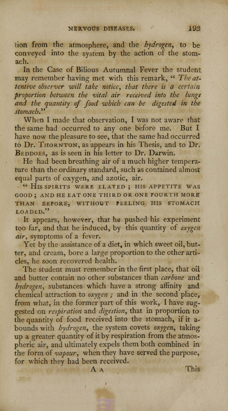 tion from the atmosphere, and the hydrogen, to be conveyed into the system by the action of the stom- ach. In the Case of Bilious Autumnal Fever the student may remember having met with this remark,  The at- tentive observer will take notice, that there is a certain proportion between the vital air received into the lungs and the quantity of food which can be digested in the stomach When I made that observation, I was not aware that the same had occurred to any one before me. But I have now the pleasure to see, that the same had occurred to Dr. Thornton, as appears in his Thesis, and to Dr. Beddoes, as is seen in his letter to Dr. Darwin. He had been breathing air of a much higher tempera- ture than the ordinary standard, such as contained almost equal parts of oxygen, and azotic, air.  His spirits were elated ; his appetite was GOOD ; AND HE EAT ONE THIRD OR ONE FOURTH MORE THAN BEFORE, WITHOUT FEELING HIS STOMACH LOADED. It appears, however, that he pushed his experiment too far, and that he induced, by this quantity of oxygen air, symptoms of a fever. Yet by the assistance of a diet, in which sweet oil, but- ter, and cream, bore a large proportion to the other arti- cles, he soon recovered health. The student must remember in the first place, that oil and butter contain no other substances than carbone and hydrogen, substances which have a strong affinity and chemical attraction to oxygen ; and in the second place, from what, in the former part of this work, I have sug- gested on respiration and digestion, that in proportion to the quantity of food received into the stomach, if it a- bounds with hydrogen, the system covets oxygen, taking up a greater quantity of it by respiration from the atmos- pheric air, and ultimately expels them both combined in the form of vapour, when they have served the purpose, for which they had been received. A a This