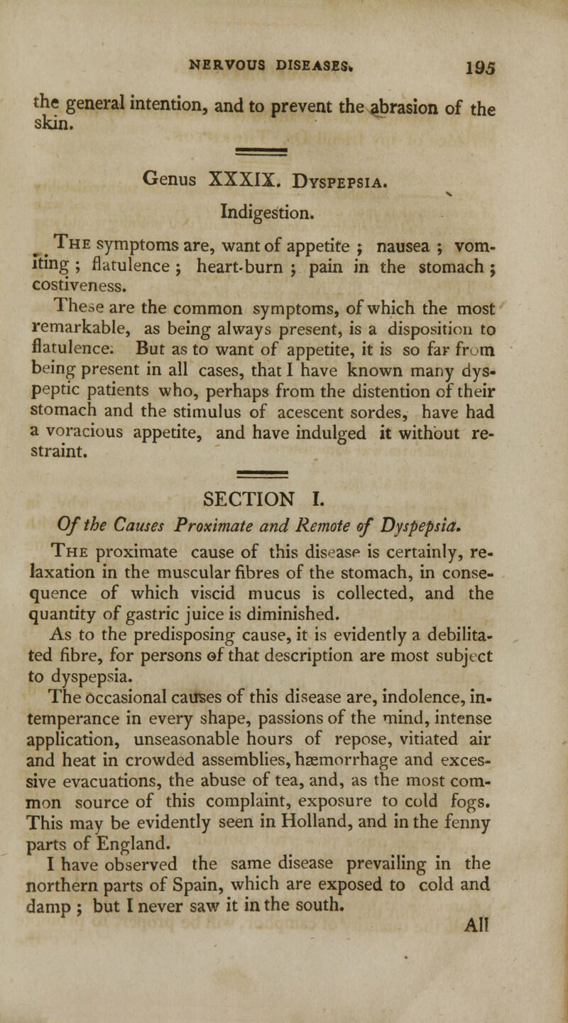 the general intention, and to prevent the abrasion of the skin. Genus XXXIX. Dyspepsia. Indigestion. ^ The symptoms are, want of appetite ; nausea ; vom- iting ; flatulence ; heart-burn ; pain in the stomach; costiveness. The^e are the common symptoms, of which the most remarkable, as being always present, is a disposition to flatulence. But as to want of appetite, it is so far frum being present in all cases, that I have known many dys- peptic patients who, perhaps from the distention of their stomach and the stimulus of acescent sordes, have had a voracious appetite, and have indulged it without re- straint. SECTION I. Of the Causes Proximate and Remote of Dyspepsia. The proximate cause of this disease is certainly, re- laxation in the muscular fibres of the stomach, in conse- quence of which viscid mucus is collected, and the quantity of gastric juice is diminished. As to the predisposing cause, it is evidently a debilita- ted fibre, for persons of that description are most subject to dyspepsia. The occasional causes of this disease are, indolence, in- temperance in every shape, passions of the mind, intense application, unseasonable hours of repose, vitiated air and heat in crowded assemblies, haemorrhage and exces- sive evacuations, the abuse of tea, and, as the most com- mon source of this complaint, exposure to cold fogs. This may be evidently seen in Holland, and in the fenny parts of England. I have observed the same disease prevailing in the northern parts of Spain, which are exposed to cold and damp ; but I never saw it in the south. All