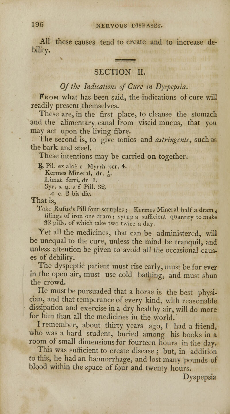 All these causes tend to create and to increase de- bility. SECTION II. Of the Indications of Cure in Dyspepsia. From what has been said, the indications of cure will readily present themselves. These are, in the first place, to cleanse the stomach and the alimentary canal from viscid mucus, that you may act upon the living fibre. The second is, to give tonics and astringents, such as the bark and steel. These intentions may be carried on together. 5> Pil- ex aloe c Myrrh scr. i: Kermes Mineral, dr. ^. Limat. ferri, dr. 1. Syr. s. q. 3 f Pill. 32. c c. 2 bis die. That is, Take Rufus's Pill four scruples ; Kermes Mineral half a dram ; filings of iron one dram ; syrup a sufficient quantity to make 32 pills, of which take two twice a day. Yet all the medicines, that can be administered, will be unequal to the cure, unless the mind be tranquil, and unless attention be given to avoid all the occasional caus- es of debility. The dyspeptic patient must rise early, must be for ever in the open air, must use cold bathing, and must shun the crowd. ^ He must be pursuaded that a horse is the best physi- cian, and that temperance of every kind, with reasonable dissipation and exercise in a dry healthy air, will do more for him than all the medicines in the world. I remember, about thirty years ago, I had a friend, who was a hard student, buried among his books in a room of small dimensions for fourteen hours in the day. This was sufficient to create disease ; but, in addition to this, he had an haemorrhage, and lost many pounds of blood within the space of four and twenty hours. Dyspepsia