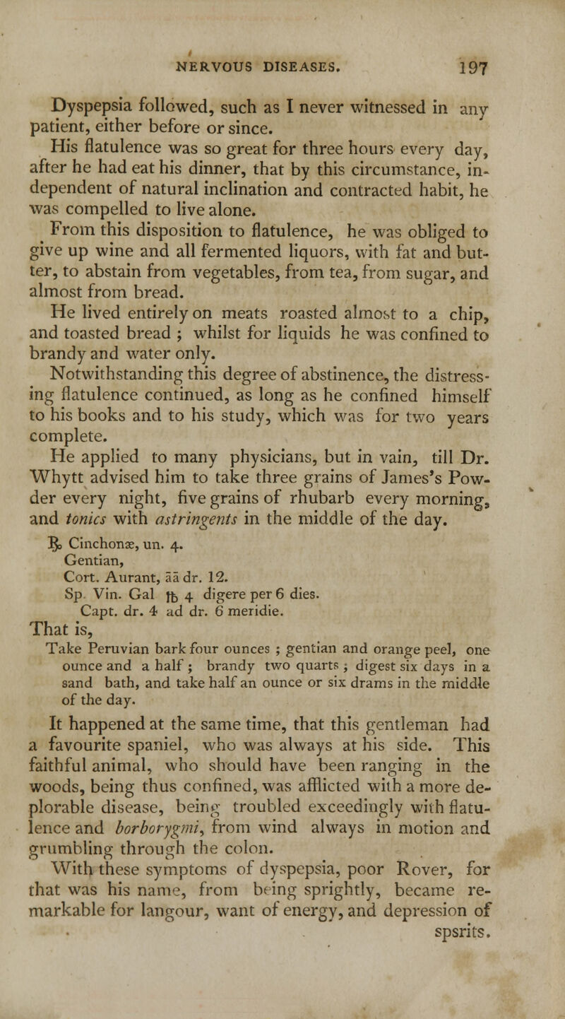 Dyspepsia followed, such as I never witnessed in any- patient, either before or since. His flatulence was so great for three hours every day, after he had eat his dinner, that by this circumstance, in- dependent of natural inclination and contracted habit, he was compelled to live alone. From this disposition to flatulence, he was obliged to give up wine and all fermented liquors, with fat and but- ter, to abstain from vegetables, from tea, from sugar, and almost from bread. He lived entirely on meats roasted almost to a chip, and toasted bread ; whilst for liquids he was confined to brandy and water only. Notwithstanding this degree of abstinence, the distress- ing flatulence continued, as long as he confined himself to his books and to his study, which was for two years complete. He applied to many physicians, but in vain, till Dr. Whytt advised him to take three grains of James's Pow- der every night, five grains of rhubarb every morning, and tonics with astringents in the middle of the day. 1£> Cinchonae, un. 4. Gentian, Cort. Aurant, aadr. 12. Sp. Vin. Gal ft, 4 digere per 6 dies. Capt. dr. 4 ad dr. 6 meridie. That is, Take Peruvian bark four ounces ; gentian and orange peel, one ounce and a half ; brandy two quarts ; digest six days in a sand bath, and take half an ounce or six drams in the middle of the day. It happened at the same time, that this gentleman had a favourite spaniel, who was always at his side. This faithful animal, who should have been ranging in the woods, being thus confined, was afflicted with a more de- plorable disease, being troubled exceedingly with flatu- lence and borborygmi, from wind always in motion and grumbling through the colon. With these symptoms of dyspepsia, poor Rover, for that was his name, from being sprightly, became re- markable for langour, want of energy, and depression of spsrits.