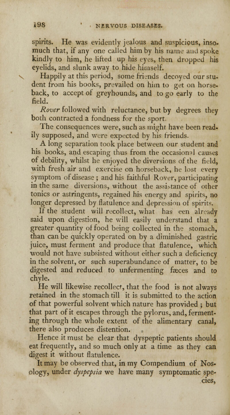 spirits. He was evidently jealous and suspicious, inso- much that, if any one called him by his name and spoke kindly to him, he lifted up his eyes, then dropped his eyelids, and slunk away to hide himself. V Happily at this period, some friends decoyed our stu- dent from his books, prevailed on him to get on horse- back, to accept of greyhounds, and to go early to the field. Rover followed with reluctance, but by degrees they both contracted a fondness for the sport. The consequences were, such as might have been read- ily supposed, and were expected by his friends. A long separation took place between our student and his books, and escaping thus from the occasional causes of debility, whilst he enjoyed the diversions of the field, with fresh air and exercise on horseback, he lost every symptom of disease ; and his faithful Rover, participating in the same diversions, without the assistance of other tonics or astringents, regained his energy and spirits, no longer depressed by flatulence and depression of spirits. If the student will recollect, what has een already said upon digestion, he will easily understand that a greater quantity of food being collected in the stomach, than can be quickly operated on by a diminished gastric juice, must ferment and produce that flatulence, which would not have subsisted without either such a deficiency in the solvent, or such superabundance of matter, to be digested and reduced to unfermenting faeces and to chyle. He will likewise recollect, that the food is not always retained in the stomach till it is submitted to the action of that powerful solvent which nature has provided ; but that part of it escapes through the pylorus, and, ferment- ing through the whole extent of the alimentary canal, there also produces distention. , Hence it must be clear that dyspeptic patients should eat frequently, and so much only at a time as they can digest it without flatulence. It may be observed that, in my Compendium of Nos- ology, under dyspepsia we have many symptomatic spe- cies,