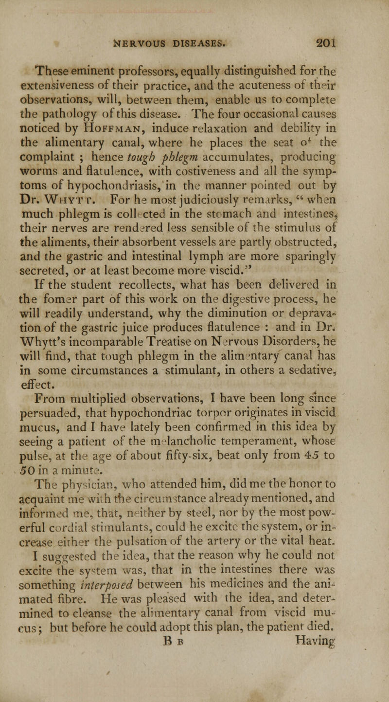 These eminent professors, equally distinguished for the extensiveness of their practice, and the acuteness of their observations, will, between them, enable us to complete the pathology of this disease. The four occasional causes noticed by Hoffman, induce relaxation and debility in the alimentary canal, where he places the seat o* the complaint ; hence tough phlegm accumulates, producing worms and flatulence, with costiveness and all the symp- toms of hypochondriasis, in the manner pointed out by Dr. Whytt. For he most judiciously remarks,  when much phlegm is coll cted in the stomach and intestines, their nerves are rendered less sensible of the stimulus of the aliments, their absorbent vessels are partly obstructed, and the gastric and intestinal lymph are more sparingly secreted, or at least become more viscid. If the student recollects, what has been delivered in the fomer part of this work on the digestive process, he will readily understand, why the diminution or deprava- tion of the gastric juice produces flatulence : and in Dr. Whytt's incomparable Treatise on Nervous Disorders, he will find, that tough phlegm in the alim mtary canal has in some circumstances a stimulant, in others a sedative, effect. From multiplied observations, I have been long since persuaded, that hypochondriac torpor originates in viscid mucus, and I have lately been confirmed in this idea by seeing a patient of the melancholic temperament, whose pulse, at the age of about fifty-six, beat only from 45 to 50 in a minute. The physician, who attended him, did me the honor to acquaint nie wi-h the circumstance already mentioned, and informed me, that, neither by steel, nor by the most pow- erful cordial stimulants, could he excite the system, or in- crease eirher the pulsation of the artery or the vital heat. I suggested the idea, that the reason why he could not excite the system was, that in the intestines there was something interposed between his medicines and the ani- mated fibre. He was pleased with the idea, and deter- mined to cleanse the alimentary canal from viscid mu- cus ; but before he could adopt this plan, the patient died. B b Having