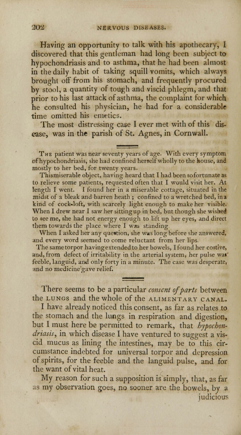 Having an opportunity to talk with his apothecary, 1 discovered that this gentleman had long been subject to hypochondriasis and to asthma, that he had been almost in the daily habit of taking squill vomits, which always brought off from his stomach, and frequently procured by stool, a quantity of tough and viscid phlegm, and that prior to his last attack of asthma, the complaint for which he consulted his physician, he had for a considerable time omitted his emetics. The most distressing case I ever met with of this dis- ease, was in the parish of St. Agnes, in Cornwall. The patient was near seventy years of age. With every symptom of hypochondriasis, she had confined herself wholly to the house, and mostly to her bed, for twenty years. Thismiserable object, having heard that I had been so fortunate as to relieve some patients, requested often that I would visit her. At length I went. I found her in a miserable cottage, situated in the midst of a bleak and barren heath ; confined to a wretched bed, in a kind of cock-loft, with scarcely light enough to make her visible. When I drew near I saw her sitting up in bed, but though she wished to see me, she had not energy enough to lift up her eyes, and direct them towards the place where I was standing When I asked her any question, she was long before she answered, and every word seemed to come reluctant from her lips. The same torpor havingextendedto her bowels, I found her costive, and, from defect of irritability in the arterial system, her pulse wai' feeble, languid, and only forty in a minute. The case was desperate, and no medicine'gave relief. There seems to be a particular consent of parts between the lungs and the whole of the alimentary canal. I have already noticed this consent, as far as relates to the stomach and the lungs in respiration and digestion, but I must here be permitted to remark, that hypochon- driasis, in which disease I have ventured to suggest a vis- cid mucus as lining the intestines, may be to this cir- cumstance indebted for universal torpor and depression of spirits, for the feeble and the languid pulse, and for the want of vital heat. My reason for such a supposition is simply, that, as far as my observation goes, no sooner are the bowels, by a judicious