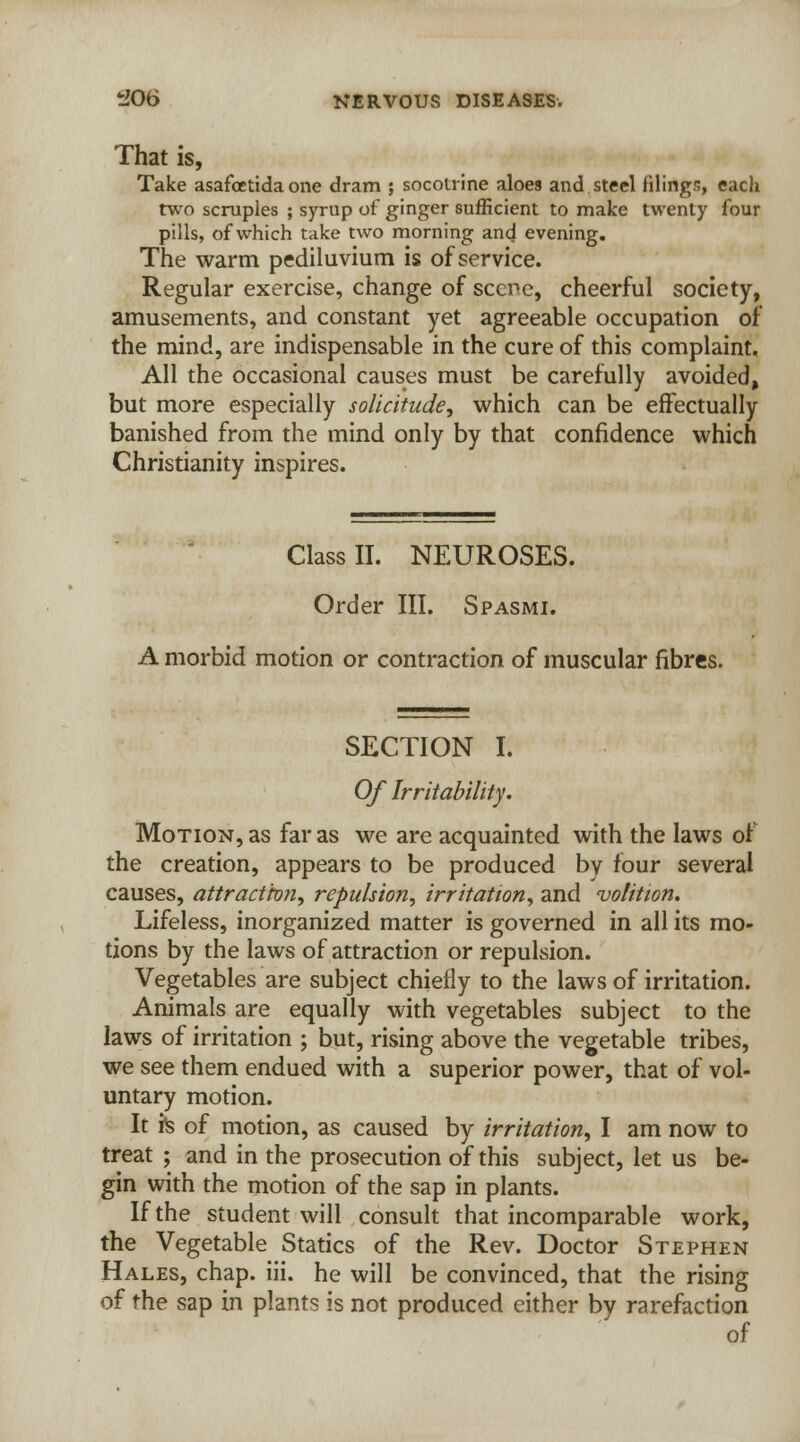 That is, Take asafoetida one dram ; socotrine aloes and steel filings, eacli two scruples ; syrup of ginger sufficient to make twenty four pills, of which take two morning and evening. The warm pediluvium is of service. Regular exercise, change of scene, cheerful society, amusements, and constant yet agreeable occupation of the mind, are indispensable in the cure of this complaint. All the occasional causes must be carefully avoided, but more especially solicitude, which can be effectually banished from the mind only by that confidence which Christianity inspires. Class II. NEUROSES. Order III. Spasmi. A morbid motion or contraction of muscular fibres. SECTION I. Of Irritability. Motion, as far as we are acquainted with the laws of the creation, appears to be produced by four several causes, attract'ton, repulsion, irritation, and volition. Lifeless, inorganized matter is governed in all its mo- tions by the laws of attraction or repulsion. Vegetables are subject chiefly to the laws of irritation. Animals are equally with vegetables subject to the laws of irritation ; but, rising above the vegetable tribes, we see them endued with a superior power, that of vol- untary motion. It fe of motion, as caused by irritation, I am now to treat ; and in the prosecution of this subject, let us be- gin with the motion of the sap in plants. If the student will consult that incomparable work, the Vegetable Statics of the Rev. Doctor Stephen Hales, chap. iii. he will be convinced, that the rising of the sap in plants is not produced either by rarefaction of