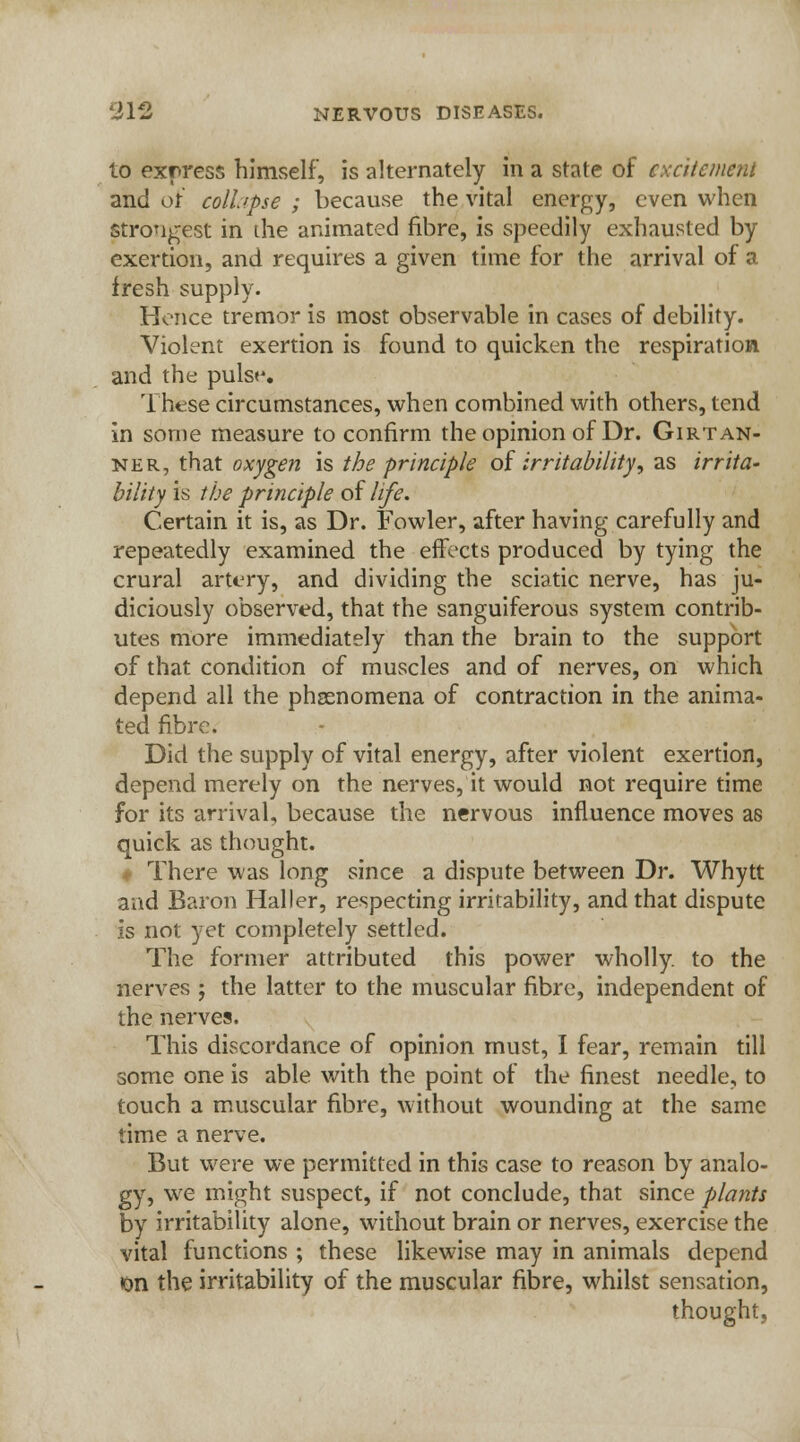 lo express himself, is alternately in a state of excitement and ot colhpse ; because the vital energy, even when strongest in the animated fibre, is speedily exhausted by exertion, and requires a given time for the arrival of a fresh supply. Hence tremor is most observable in cases of debility. Violent exertion is found to quicken the respiration and the pulse. These circumstances, when combined with others, tend in some measure to confirm the opinion of Dr. Girtan- ner, that oxygen is the principle of irritability, as irrita- bility is the principle of life. Certain it is, as Dr. Fowler, after having carefully and repeatedly examined the effects produced by tying the crural artery, and dividing the sciatic nerve, has ju- diciously observed, that the sanguiferous system contrib- utes more immediately than the brain to the support of that condition of muscles and of nerves, on which depend all the phenomena of contraction in the anima- ted fibre. Did the supply of vital energy, after violent exertion, depend merely on the nerves, it would not require time for its arrival, because the nervous influence moves as quick as thought. «• There was long since a dispute between Dr. Whytt and Baron Haller, respecting irritability, and that dispute is not yet completely settled. The former attributed this power wholly, to the nerves ; the latter to the muscular fibre, independent of the nerves. This discordance of opinion must, I fear, remain till some one is able with the point of the finest needle, to touch a muscular fibre, without wounding at the same time a nerve. But were we permitted in this case to reason by analo- gy, we might suspect, if not conclude, that since plants by irritability alone, without brain or nerves, exercise the vital functions ; these likewise may in animals depend •on the irritability of the muscular fibre, whilst sensation, thought,