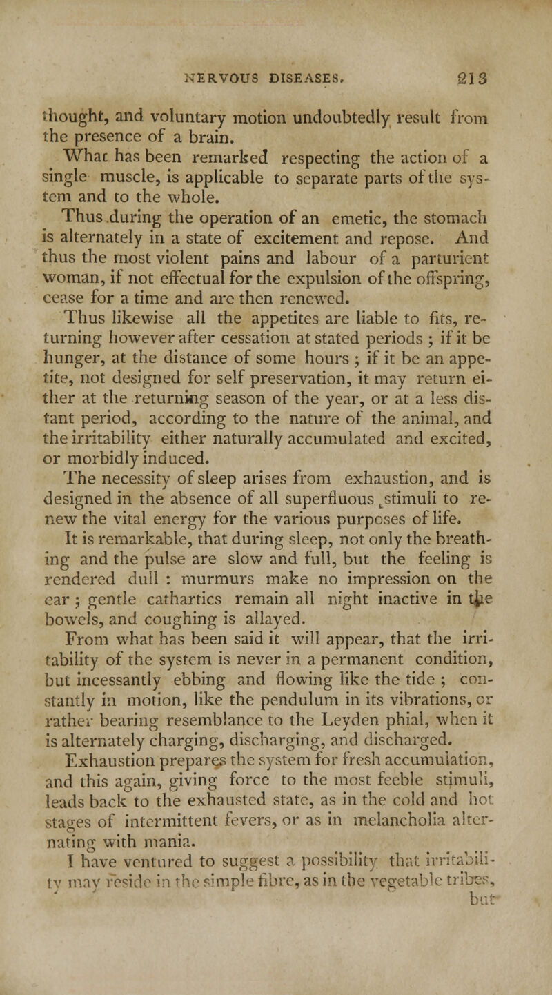 thought, and voluntary motion undoubtedly result from the presence of a brain. What has been remarked respecting the action of a single muscle, is applicable to separate parts of the sys- tem and to the whole. Thus during the operation of an emetic, the stomach is alternately in a state of excitement and repose. And thus the most violent pains and labour of a parturient woman, if not effectual for the expulsion of the offspring, cease for a time and are then renewed. Thus likewise all the appetites are liable to fits, re- turning however after cessation at stated periods ; if it be hunger, at the distance of some hours ; if it be an appe- tite, not designed for self preservation, it may return ei- ther at the returning season of the year, or at a less dis- tant period, according to the nature of the animal, and the irritability either naturally accumulated and excited, or morbidly induced. The necessity of sleep arises from exhaustion, and is designed in the absence of all superfluous Lstimuli to re- new the vital energy for the various purposes of life. It is remarkable, that during sleep, not only the breath- ing and the pulse are slow and full, but the feeling is rendered dull : murmurs make no impression on the ear; gentle cathartics remain all night inactive in tjie bowels, and coughing is allayed. From what has been said it will appear, that the irri- tability of the system is never in a permanent condition, but incessantly ebbing and flowing like the tide ; con- stantly in motion, like the pendulum in its vibrations, or rather bearing resemblance to the Leyden phial, when it is alternately charging, discharging, and discharged. Exhaustion prepares the system for fresh accumulation, and this again, giving force to the most feeble stjrnuli, leads back to the exhausted state, as in the cold and hoi stages of intermittent fevers, or as in melancholia alter- nating with mania. I have ventured to suggest a possibility that irritabili- ty may reside in the simple fibre, as in the vegetable tribes, but