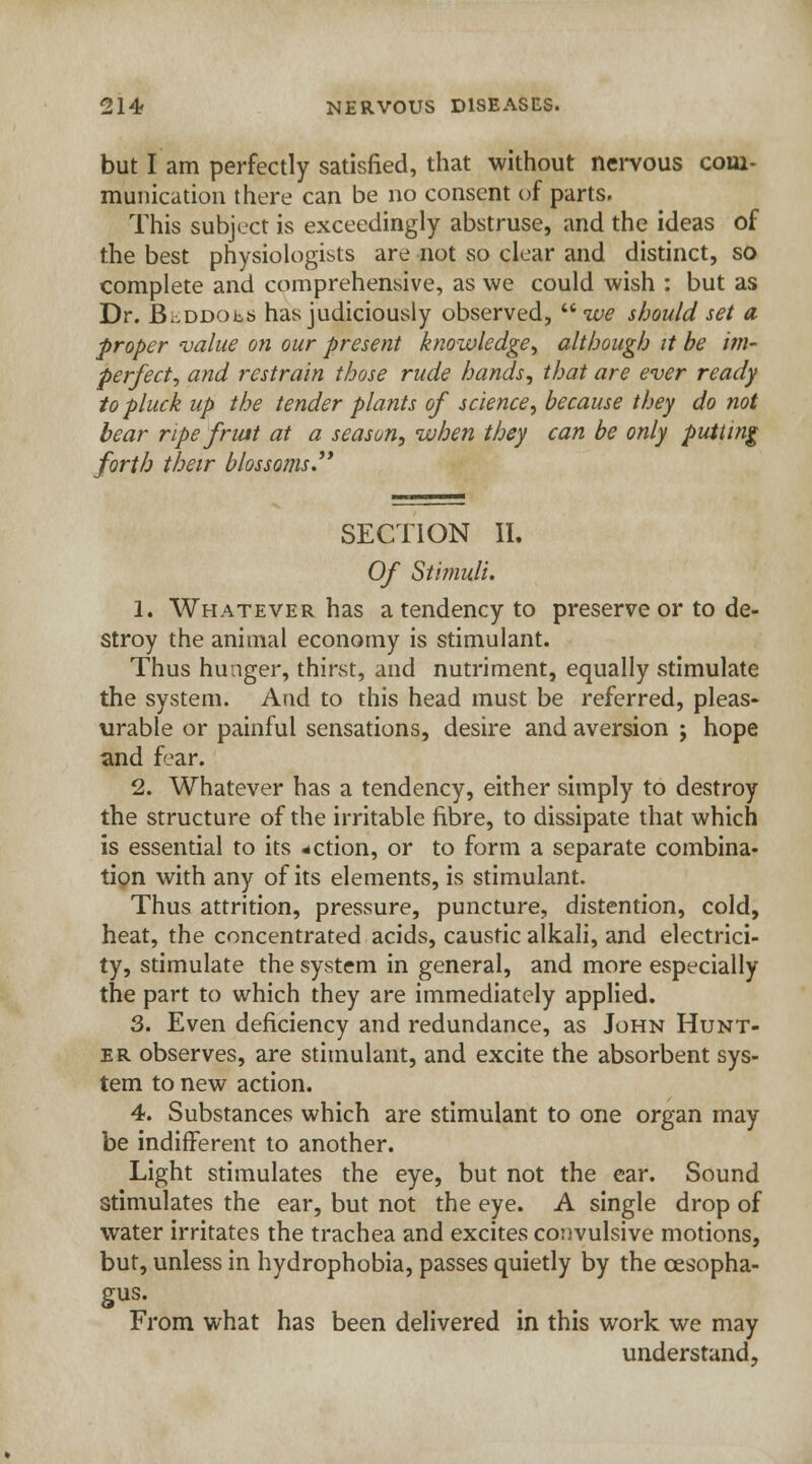 but I am perfectly satisfied, that without nervous com- munication there can be no consent of parts. This subject is exceedingly abstruse, and the ideas of the best physiologists are not so clear and distinct, so complete and comprehensive, as we could wish : but as Dr. BhDDObs has judiciously observed,  we should set a proper value on our present knowledge, although it be im- perfect, and restrain those rude hands, that are ever ready to pluck up the tender plants of science, because they do not bear ripe fruit at a season, when they can be only putting forth their blossoms. SECTION II. Of Stimuli. 1. Whatever has a tendency to preserve or to de- stroy the animal economy is stimulant. Thus hunger, thirst, and nutriment, equally stimulate the system. And to this head must be referred, pleas- urable or painful sensations, desire and aversion ; hope and fear. 2. Whatever has a tendency, either simply to destroy the structure of the irritable fibre, to dissipate that which is essential to its -ction, or to form a separate combina- tion with any of its elements, is stimulant. Thus attrition, pressure, puncture, distention, cold, heat, the concentrated acids, caustic alkali, and electrici- ty, stimulate the system in general, and more especially the part to which they are immediately applied. 3. Even deficiency and redundance, as John Hunt- er observes, are stimulant, and excite the absorbent sys- tem to new action. 4. Substances which are stimulant to one organ may be indifferent to another. Light stimulates the eye, but not the ear. Sound stimulates the ear, but not the eye. A single drop of water irritates the trachea and excites convulsive motions, but, unless in hydrophobia, passes quietly by the oesopha- gus. From what has been delivered in this work we may understand,