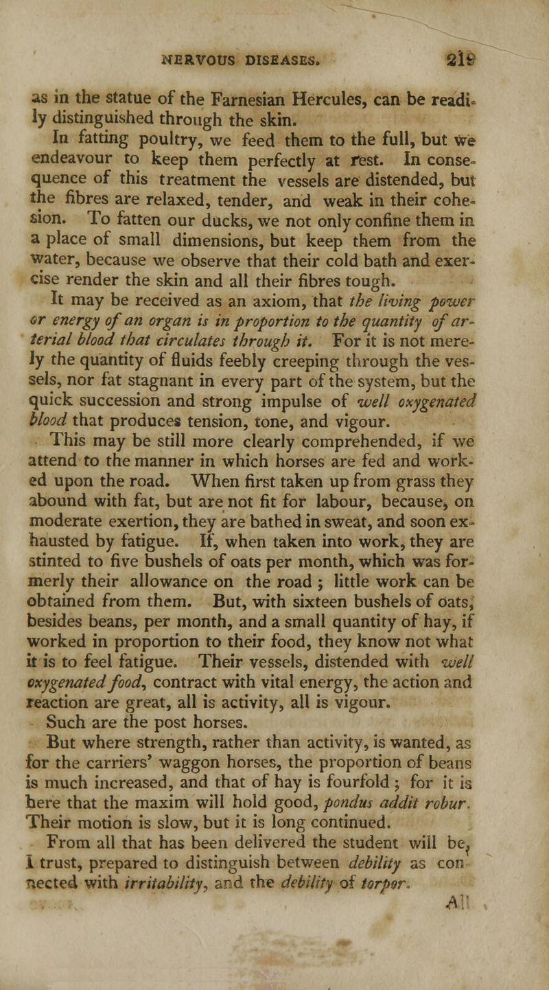 as in the statue of the Farnesian Hercules, can be readi= ly distinguished through the skin. In fatting poultry, we feed them to the full, but we endeavour to keep them perfectly at rest. In conse» quence of this treatment the vessels are distended, but the fibres are relaxed, tender, and weak in their cohe- sion. To fatten our ducks, we not only confine them in a place of small dimensions, but keep them from the water, because we observe that their cold bath and exer- cise render the skin and all their fibres tough. It may be received as an axiom, that the living power or energy of an organ is in proportion to the quantity of ar- terial blood that circulates through it. For it is not mere- ly the quantity of fluids feebly creeping through the ves- sels, nor fat stagnant in every part of the system, but the quick succession and strong impulse of -well oxygenated blood that produces tension, tone, and vigour. This may be still more clearly comprehended, if we attend to the manner in which horses are fed and work- ed upon the road. When first taken up from grass they abound with fat, but are not fit for labour, becausej on moderate exertion, they are bathed in sweat, and soon ex- hausted by fatigue. If, when taken into work, they are stinted to five bushels of oats per month, which was for- merly their allowance on the road ; little work can be obtained from them. But, with sixteen bushels of oats, besides beans, per month, and a small quantity of hay, if worked in proportion to their food, they know not what it is to feel fatigue. Their vessels, distended with well oxygenated food, contract with vital energy, the action and reaction are great, all is activity, ail is vigour. Such are the post horses. But where strength, rather than activity, is wanted, as for the carriers* waggon horses, the proportion of beans is much increased, and that of hay is fourfold ; for it is here that the maxim will hold good, pondus addit robur. Their motion is slow, but it is long continued. From all that has been delivered the student will be, I trust, prepared to distinguish between debility as con nected with irritability, and the debility of torpor* A.