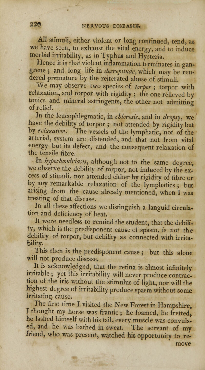 22G All stimuli, either violent or long continued, tend, at, we have seen, to exhaust the vital energy, and to induce morbid irritability, as in Typhui and Hysteria. Hence it is that violent inflammation terminates in gan- grene ; and long life in decrepitude, which may be ren- dered premature by the reiterated abuse of stimuli. We may observe two species of torpor ; torpor with relaxation, and torpor with rigidity ; the one relieved by tonics and mineral astringents, the other not admitting of relief. In the leucophlegmatic, in chlorosis, and in dropsy, we ' have the debility of torpor ; not attended by rigidity but by relaxation. The vessels of the lymphatic, not of the arterial, system are distended, and that not from vital energy but its defect, and the consequent relaxation of the tensile fibre. In hypochondriasis, although not to the same degree, we observe the debility of torpor, not induced by the ex- cess of stimuli, nor attended either by rigidity of fibre or by any remarkable relaxation of the lymphatics ; but arising from the cause already mentioned, when I was treating of that disease. _ In all these affections we distinguish a languid circula- tion and deficiency of heat. It were needless to remind the student, that the debili- ty, which is the predisponent cause of spasm, is not the debility of torpor, but debility as connected with irrita- bility. This then is the predisponent cause ; but this alone will not produce disease. It is acknowledged, that the retina is almost infinitely irritable ; yet this irritability will never produce contrac- tion of the iris without the stimulus of light, nor will the highest degree of irritability produce spasm without some irritating cause. The first time I visited the New Forest in Hampshire, I thought my horse was frantic ; he foamed, he fretted, he lashed himself with his tail, every muscle was convuls- ed, and he was bathed in sweat. The servant of my friend, who was present, watched his opportunity to re- move