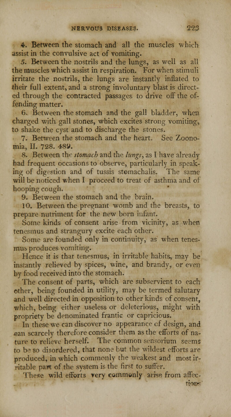 4f. Between the stomach and all the muscles which assist in the convulsive act of vomiting. 5. Between the nostrils and the lungs, as well as all the muscles which assist in respiration. For when stimuli irritate the nostrils, the lungs are instantly inflated to their full extent, and a strong involuntary blast is direct- ed through the contracted passages to drive off the of- fending matter. 6. Between the stomach and the gall bladder, when charged with gall stones, which excites strong vomiting, to shake the cyst and to discharge the stones. 7. Between the stomach and the heart. See Zoono- mia, II. 728. 48JJ. 8. Between the stomach and the lungs, as I have already had frequent occasions to observe, particularly in speak- ing of digestion and of tussis stomachalis. The same will be noticed when I proceed to treat of asthma and of hooping cough. 9. Between the stomach and the brain. 10. Between the pregnant womb and the breasts, to prepare nutriment for the new born infant. Some kinds of consent arise from vicinity, as when tenesmus and strangury excite each other. Some are founded only in continuity, as when tenes- mus produces vomiting. Hence it is that tenesmus, in irritable habits, may be instantly relieved by spices, wine, and brandy, or even by food received into the stomach. The consent of parts, which are subservient to each other, being founded in utility, may be termed salutary and well directed in opposition to other kinds of consent, which, being either useless or deleterious, might with propriety be denominated frantic or capricious. In these we can discover no appearance cf design, and ean scarcely therefore consider them as the efforts of na^ ture to relieve herself. The common sensorium seems to be so disordered, that none but the wildest efforts are produced, in which commonly the weakest and most ir- ritable part of the system is the first to suffer. These wild efforts very commonly arise from affec- tions'