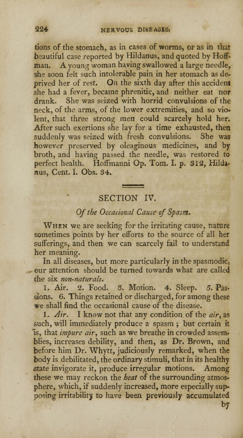 tions of the stomach, as in cases of worms, or as in that beautiful case reported by Hildanus, and quoted by Hoff- man. A young woman having swallowed a large needle, she soon felt such intolerable pain in her stomach as de- prived her of rest. On the sixth day after this accident she had a fever, became phrenitic, and neither eat nor drank. She was seized with horrid convulsions of the neck, of the arms, of the lower extremities, and so vio* lent, that three strong men could scarcely hold her. After such exertions she lay for a time exhausted, then suddenly was seized with fresh convulsions. She was however preserved by oleaginous medicines, and by broth, and having passed the needle, was restored to perfect health. Hoffmanni Op. Tom. I. p. 312, Hilda- nus, Cent. I. Obs. 34. SECTION IV. Of the Occasional Came of Spasm. When we are seeking for the irritating cause, nature sometimes points by her efforts to the source of all her sufferings, and then we can scarcely fail to understand her meaning. In all diseases, but more particularly in the spasmodic, our attention should be turned towards what are called the six non-naturals. 1. Air. 2. Food. 3. Motion. 4. Sleep. 5. Pas- sions. 6. Things retained or discharged, for among these we shall find the occasional cause of the disease. 1. Air. I know not that any condition of the air, as such, will immediately produce a spasm ; but certain it Is, that impure air, such as we breathe in crowded assem- blies, increases debility, and then, as Dr. Brown, and before him Dr. Whytt, judiciously remarked, when the body is debilitated, the ordinary stimuli, that in its healthy state invigorate it, produce irregular motions. Among these we may reckon the beat of the surrounding atmos- phere, which, if suddenly increased, more especially sup- posing irritability to have been previously accumulated by