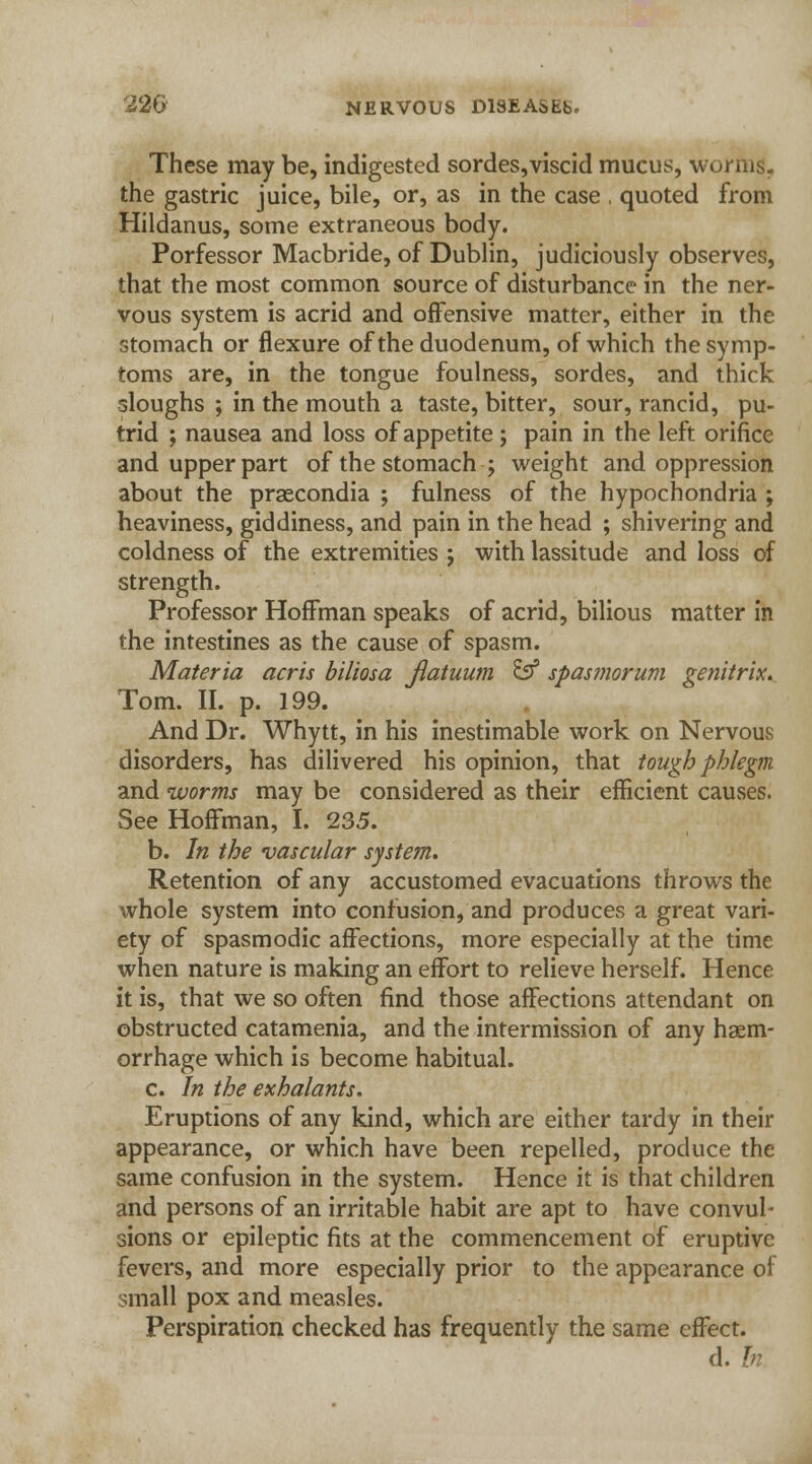 These may be, indigested sordes,viscid mucus, worms, the gastric juice, bile, or, as in the case , quoted from Hildanus, some extraneous body. Porfessor Macbride, of Dublin, judiciously observes, that the most common source of disturbance in the ner- vous system is acrid and offensive matter, either in the stomach or flexure of the duodenum, of which the symp- toms are, in the tongue foulness, sordes, and thick sloughs ; in the mouth a taste, bitter, sour, rancid, pu- trid ; nausea and loss of appetite; pain in the left orifice and upper part of the stomach ; weight and oppression about the prsecondia ; fulness of the hypochondria ; heaviness, giddiness, and pain in the head ; shivering and coldness of the extremities ; with lassitude and loss of strength. Professor Hoffman speaks of acrid, bilious matter in the intestines as the cause of spasm. Materia acris biliosa Jlatuum & spasmorum genitrix. Tom. II. p. 199. And Dr. Whytt, in his inestimable work on Nervous disorders, has dilivered his opinion, that tough phlegm and worms may be considered as their efficient causes. See Hoffman, I. 235. b. In the vascular system. Retention of any accustomed evacuations throws the whole system into confusion, and produces a great vari- ety of spasmodic affections, more especially at the time when nature is making an effort to relieve herself. Hence it is, that we so often find those affections attendant on obstructed catamenia, and the intermission of any haem- orrhage which is become habitual. c. In the exhalants. Eruptions of any kind, which are either tardy in their appearance, or which have been repelled, produce the same confusion in the system. Hence it is that children and persons of an irritable habit are apt to have convul- sions or epileptic fits at the commencement of eruptive fevers, and more especially prior to the appearance of small pox and measles. Perspiration checked has frequently the same effect. d. In