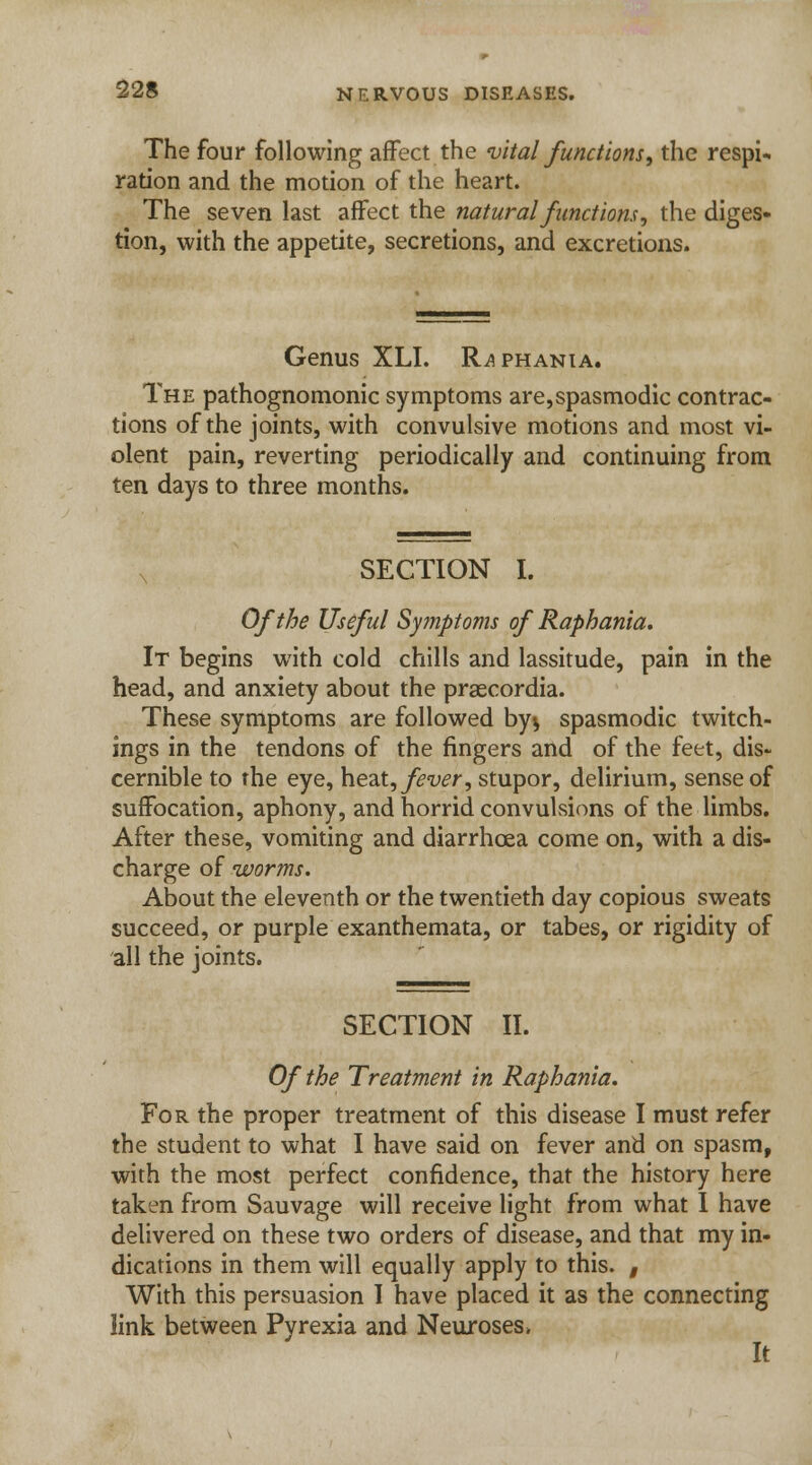 The four following affect the vital functions, the respi. ration and the motion of the heart. The seven last affect the natural functions, the diges- tion, with the appetite, secretions, and excretions. Genus XLI. Raphania. The pathognomonic symptoms are,spasmodic contrac- tions of the joints, with convulsive motions and most vi- olent pain, reverting periodically and continuing from ten days to three months. SECTION I. Of the Useful Symptoms of Raphania. It begins with cold chills and lassitude, pain in the head, and anxiety about the praecordia. These symptoms are followed by$ spasmodic twitch- ings in the tendons of the fingers and of the feet, dis- cernible to the eye, heat, fever, stupor, delirium, sense of suffocation, aphony, and horrid convulsions of the limbs. After these, vomiting and diarrhoea come on, with a dis- charge of worms. About the eleventh or the twentieth day copious sweats succeed, or purple exanthemata, or tabes, or rigidity of all the joints. SECTION II. Of the Treatment in Raphania. For the proper treatment of this disease I must refer the student to what I have said on fever and on spasm, with the most perfect confidence, that the history here taken from Sauvage will receive light from what I have delivered on these two orders of disease, and that my in- dications in them will equally apply to this. # With this persuasion I have placed it as the connecting link between Pyrexia and Neuroses. It