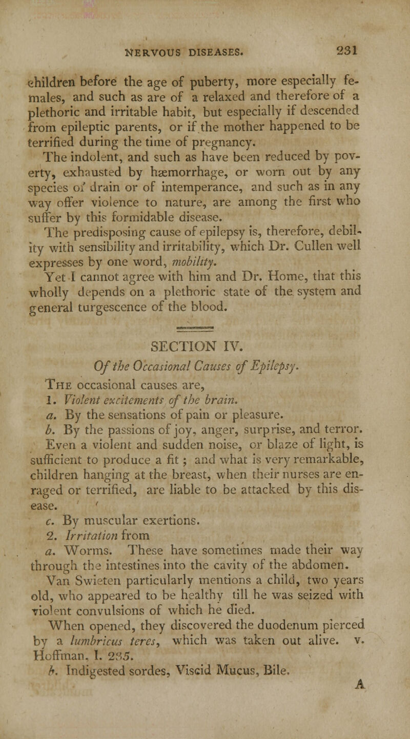 children before the age of puberty, more especially fe- males, and such as are of a relaxed and therefore of a plethoric and irritable habit, but especially if descended from epileptic parents, or if the mother happened to be terrified during the time of pregnancy. The indolent, and such as have been reduced by pov- erty, exhausted by haemorrhage, or worn out by any species 0/ drain or of intemperance, and such as in any way offer violence to nature, are among the first who suffer by this formidable disease. The predisposing cause of epilepsy is, therefore, debil- ity with sensibility and irritability, which Dr. Cullen well expresses by one word, mobility. Yet I cannot agree with him and Dr. Home, that this wholly depends on a plethoric state of the system and general turgescence of the blood. SECTION IV. Of the Occasional Causes of Epilepsy. The occasional causes are, 1. Violent excitements of the brain. a. By the sensations of pain or pleasure. b. By the passions of joy, anger, surprise, and terror. Even a violent and sudden noise, or blaze of light, is sufficient to produce a fit; and what is very remarkable, children hanging at the breast, when their nurses are en- raged or terrified, are liable to be attacked by this dis- ease. ' c. By muscular exertions. 2. Irritation from a. Worms. These have sometimes made their way through the intestines into the cavity of the abdomen. Van Swieten particularly mentions a child, two years old, who appeared to be healthy till he was seized with violent convulsions of which he died. When opened, they discovered the duodenum pierced by a lumbricus teres, which was taken out alive, v. Hoffman. I. 235. b. Indigested sordes, Viscid Mucus, Bile. A
