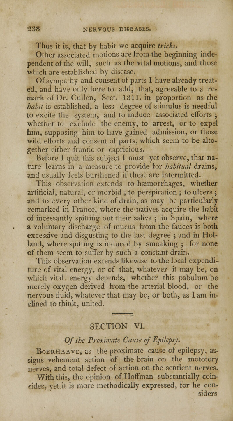 Thus it is, that by habit we acquire tricks. Other associated motions are from the beginning inde* pendent of the will, such as the vital motions, and those which are established by disease. Of sympathy and consent of parts I have already treat- ed, and have only here to add, that, agreeable to a re- mark of Dr. Cullen, Sect. 1311. in proportion as the habit is established, a less degree of stimulus is needful to excite the system, and to induce associated efforts ; whether to exclude the enemy, to arrest, or to expel him, supposing him to have gained admission, or those wild efforts and consent of parts, which seem to be alto- gether either frantic or capricious. Before 1 quit this subject 1 must yet observe, that na- ture learns in a measure to provide for habitual drains, and usually feels burthened if these are intermitted. This observation extends to haemorrhages, whether artificial, natural, or morbid ; to perspiration ; to ulcers ; and to every other kind of drain, as may be particularly remarked in France, where the natives acquire the habit of incessantly spitting out their saliva ; in Spain, where a voluntary discharge of mucus from the fauces is both excessive and disgusting to the last degree ; and in Hol- land, where spitting is induced by smoaking ; for none of them seem to suffer by such a constant drain. This observation extends likewise to the local expendi- ture of vital energy, or of that, whatever it may be, on which vital energy dep nds, whether this pabulum be merely oxygen derived from the arterial blood, or the nervous fluid, whatever that may be, or both, as lam in- clined to think, united. SECTION VI. Of the Proximate Cause of Epilepsy. Boerhaave, as the proximate cause of epilepsy, as- signs vehement action of the brain on the mototory nerves, and total defect of action on the sentient nerves. With this, the opinion of Hoffman substantially coin- cides, yet it is more methodically expressed, for he con- siders