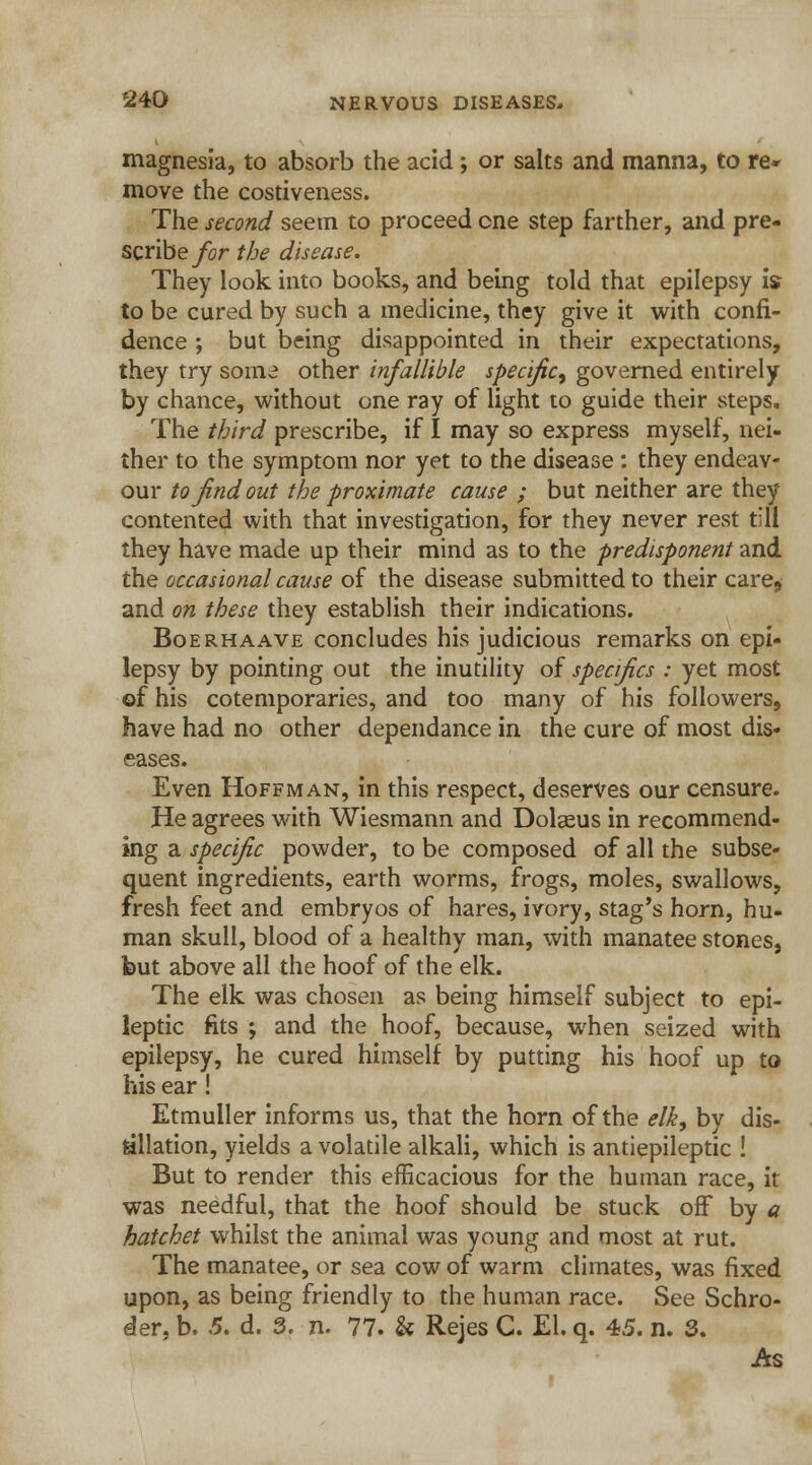 magnesia, to absorb the acid ; or salts and manna, to re* move the costiveness. The second seem to proceed cne step farther, and pre- scribe for the disease. They look into books, and being told that epilepsy is to be cured by such a medicine, they give it with confi- dence ; but being disappointed in their expectations, they try some other infallible specific, governed entirely by chance, without one ray of light to guide their steps. The third prescribe, if I may so express myself, nei- ther to the symptom nor yet to the disease : they endeav- our to find out the proximate cause ; but neither are they contented with that investigation, for they never rest t'li they have made up their mind as to the predisponent and the occasional cause of the disease submitted to their care> and on these they establish their indications. Boerhaave concludes his judicious remarks on epi- lepsy by pointing out the inutility of specifics : yet most ©f his cotemporaries, and too many of his followers, have had no other dependance in the cure of most dis- eases. Even Hoffman, in this respect, deserves our censure. He agrees with Wiesmann and Dolaeus in recommend- ing a specific powder, to be composed of all the subse- quent ingredients, earth worms, frogs, moles, swallows, fresh feet and embryos of hares, ivory, stag's horn, hu- man skull, blood of a healthy man, with manatee stones, but above all the hoof of the elk. The elk was chosen as being himself subject to epi- leptic fits ; and the hoof, because, when seized with epilepsy, he cured himself by putting his hoof up to his ear! Etmuller informs us, that the horn of the elk, by dis- tillation, yields a volatile alkali, which is antiepileptic ! But to render this efficacious for the human race, it was needful, that the hoof should be stuck off by a hatchet whilst the animal was young and most at rut. The manatee, or sea cow of warm climates, was fixed upon, as being friendly to the human race. See Schro- der, b. 5. d. 3. n. 77. & Rejes C. El. q. 45. n. 3. As