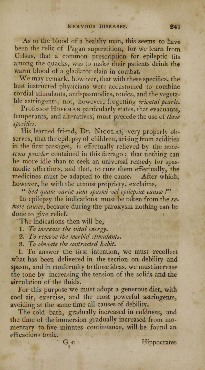 As to the blood of a healthy man, this seems to have been the relic of Pagan superstition, for we learn from Celsus, that a common prescription for epileptic fits among the quacks, was to make their patients drink the warm blood of a gladiator slain in combat. We may remark, however, that with these specifics, the best instructed physicians were accustomed to combine cordial stimulants, antispasmodics, tonics, and the vegeta- ble astringents, not, however, forgetting oriental pearls. Professor Hoffman particularly states, that evacuants, temperants, and alteratives, must precede the use of these specifics. His learned friend, Dr. Nicolai, very properly ob- serves, that the epilepsy of children, arising from acidities in the first passages, is effectually relieved by the testa- ceous powder contained in this farrago ; that nothing can be more idle than to seek an universal remedy for spas- modic affections, and that, to cure them effectually, the medicines must be adapted to the cause. After which, however, he with the utmost propriety, exclaims,  Sed qua?n varies sunt spasmi vel epilepsies causa ■/ In epilepsy the indications must be taken from the re- mote causes, because during the paroxysm nothing can be done to give relief. \ ' The indications then will be, 2. To increase the vital energy. 2. To remove the morbid stimulants. 3. To obviate the contracted habit. I. To answer the first intention, we must recollect what has been delivered in the section on debility and spasm, and in conformity to those ideas, we must increase the tone by increasing the tension of the solids and the circulation of the fluids. For this purpose we must adopt a generous diet, with cool air, exercise, and the most powerful astringents, avoiding at the same time all causes of debility. The cold bath, gradually increased in coldness, and the time of the immersion gradually increased from mo- mentary to five minutes continuance, will be found an efficacious tonic. G e Hippocrates