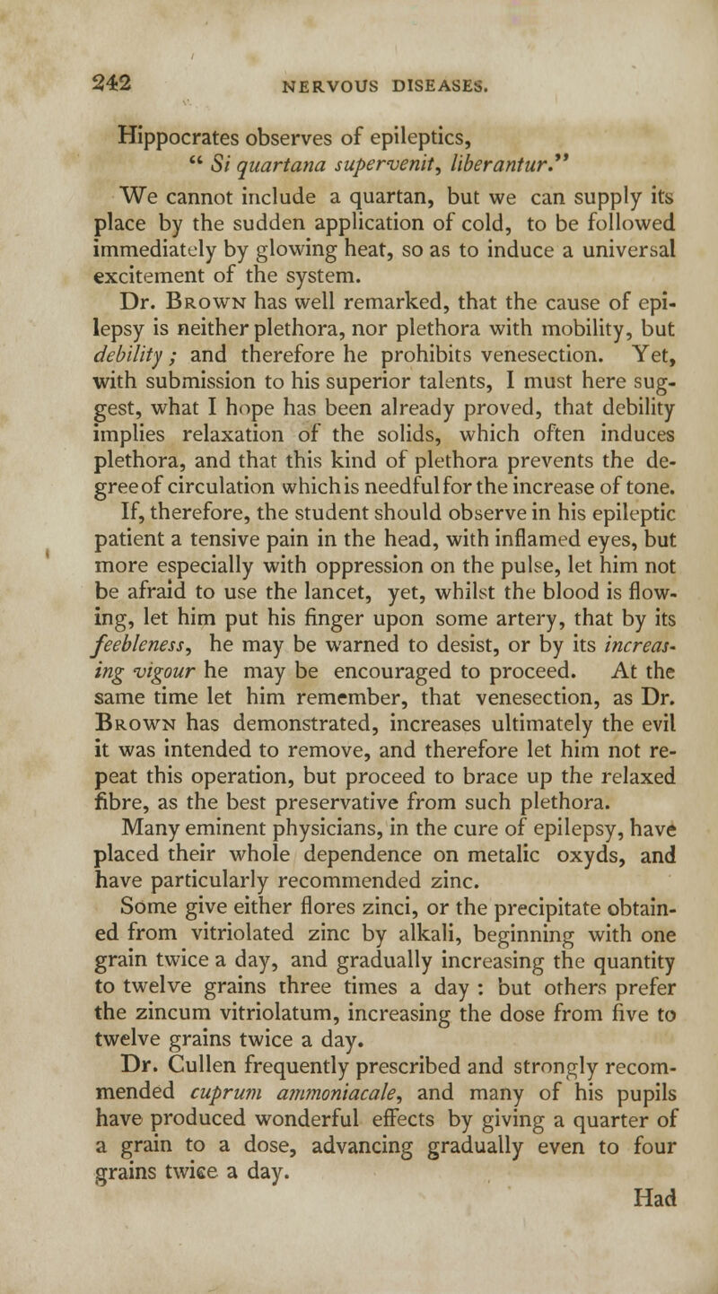 Hippocrates observes of epileptics,  5/ quartana supervenit, liberantur. We cannot include a quartan, but we can supply its place by the sudden application of cold, to be followed immediately by glowing heat, so as to induce a universal excitement of the system. Dr. Brown has well remarked, that the cause of epi- lepsy is neither plethora, nor plethora with mobility, but debility ; and therefore he prohibits venesection. Yet, with submission to his superior talents, I must here sug- gest, what I hope has been already proved, that debility implies relaxation of the solids, which often induces plethora, and that this kind of plethora prevents the de- gree of circulation which is needful for the increase of tone. If, therefore, the student should observe in his epileptic patient a tensive pain in the head, with inflamed eyes, but more especially with oppression on the pulse, let him not be afraid to use the lancet, yet, whilst the blood is flow- ing, let him put his finger upon some artery, that by its feebleness, he may be warned to desist, or by its increas- ing vigour he may be encouraged to proceed. At the same time let him remember, that venesection, as Dr. Brown has demonstrated, increases ultimately the evil it was intended to remove, and therefore let him not re- peat this operation, but proceed to brace up the relaxed fibre, as the best preservative from such plethora. Many eminent physicians, in the cure of epilepsy, have placed their whole dependence on metalic oxyds, and have particularly recommended zinc. Some give either flores zinci, or the precipitate obtain- ed from vitriolated zinc by alkali, beginning with one grain twice a day, and gradually increasing the quantity to twelve grains three times a day : but others prefer the zincum vitriolatum, increasing the dose from five to twelve grains twice a day. Dr. Cullen frequently prescribed and strongly recom- mended cuprum ammoniacale, and many of his pupils have produced wonderful effects by giving a quarter of a grain to a dose, advancing gradually even to four grains twice a day. Had