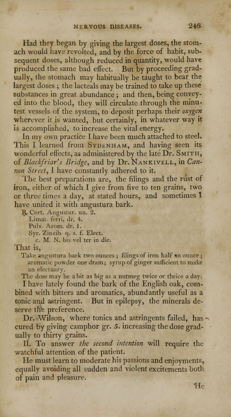Had they began by giving the largest doses, the stom- ach would have revolted, and by the force of habit, sub- sequent doses, although reduced in quantity, would have produced the same bad effect. But by proceeding grad- ually, the stomach may habitually be taught to bear the largest doses ; the lacteals may be trained to take up these substances in great abundance ; and then, being convey- ed into the blood, they will circulate through the minu- test vessels of the system, to deposit perhaps their oxygen wherever it is wanted, but certainly, in whatever way it is accomplished, to increase the vital energy. In my own practice I have been much attached to steel. This I learned from Sydenham, and having seen its wonderful effects, as administered by the late Dr. Smith, of Blackfriar's Bridge, and by Dr. Nankivell, in Can- non Street, I have constantly adhered to it. The best preparations are, the filings and the rust of iron, either of which I give from five to ten grains, two or three times a day, at stated hours, and sometimes I have united it with angustura bark. ^o Cort. Angustur. un. 2. Limat. ferri, dr. 4. Pulv. Arom. dr. 1. Syr. Zinzib. q. s. f. Elect, c. M. N. bis vel ter in die. That is, Take angustura bark two ounces ; filings of iron half an ounce ; aromatic powder one dram; syrup of ginger sufficient to make an electuary. The dose may be a bit as big as a nutmeg twice or thrice a day. I have lately found the bark of the English oak, com- bined with bitters and aromatics, abundantly useful as a tonic and astringent. But in epilepsy, the minerals de- serve the preference. Dr. -Wilson, where tonics and astringents failed, has ■ cured by giving camphor gr. 5. increasing the dose grad- ually to thirty grains. II. To answer the second intention will require the watchful attention of the patient. He must learn to moderate his passions and enjoyments, equally avoiding all sudden and violent excitements both of pain and pleasure. He