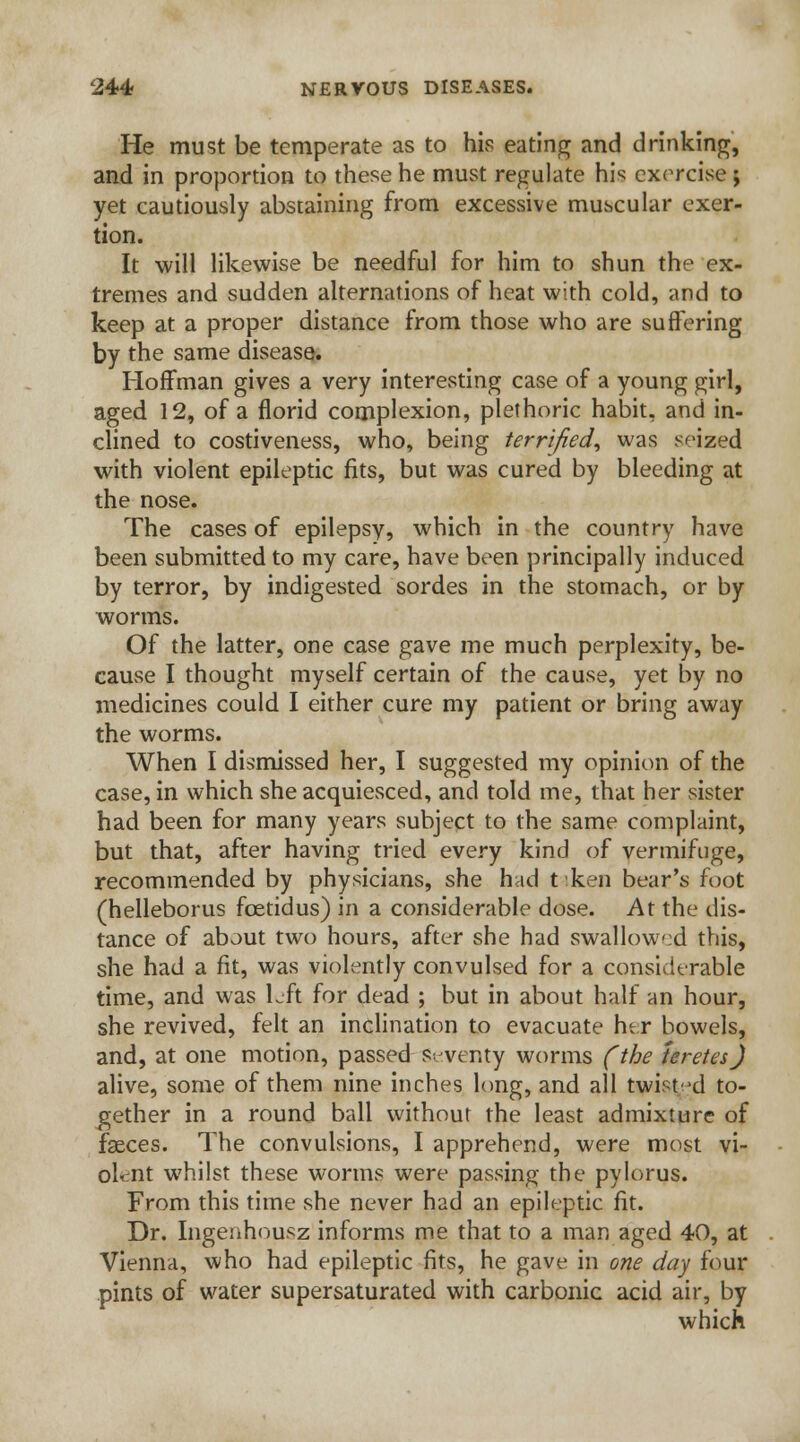 He must be temperate as to his eating and drinking, and in proportion to these he must regulate his; exorcise ; yet cautiously abstaining from excessive muscular exer- tion. It will likewise be needful for him to shun the ex- tremes and sudden alternations of heat with cold, and to keep at a proper distance from those who are suffering by the same disease. Hoffman gives a very interesting case of a young girl, aged 12, of a florid complexion, plethoric habit, and in- clined to costiveness, who, being terrified, was seized with violent epileptic fits, but was cured by bleeding at the nose. The cases of epilepsy, which in the country have been submitted to my care, have been principally induced by terror, by indigested sordes in the stomach, or by worms. Of the latter, one case gave me much perplexity, be- cause I thought myself certain of the cause, yet by no medicines could I either cure my patient or bring away the worms. When I dismissed her, I suggested my opinion of the case, in which she acquiesced, and told me, that her sister had been for many years subject to the same complaint, but that, after having tried every kind of vermifuge, recommended by physicians, she had tken bear's foot (helleborus fcetidus) in a considerable dose. At the dis- tance of about two hours, after she had swallowed this, she had a fit, was violently convulsed for a considerable time, and was left for dead ; but in about half an hour, she revived, felt an inclination to evacuate her bowels, and, at one motion, passed Seventy worms (the teretes) alive, some of them nine inches long, and all twist'd to- gether in a round ball without the least admixture of faeces. The convulsions, I apprehend, were most vi- olent w7hi!st these worms were passing the pylorus. From this time she never had an epileptic fit. Dr. Ingenhousz informs me that to a man aged 40, at Vienna, who had epileptic fits, he gave in one day four pints of water supersaturated with carbonic acid air, by which