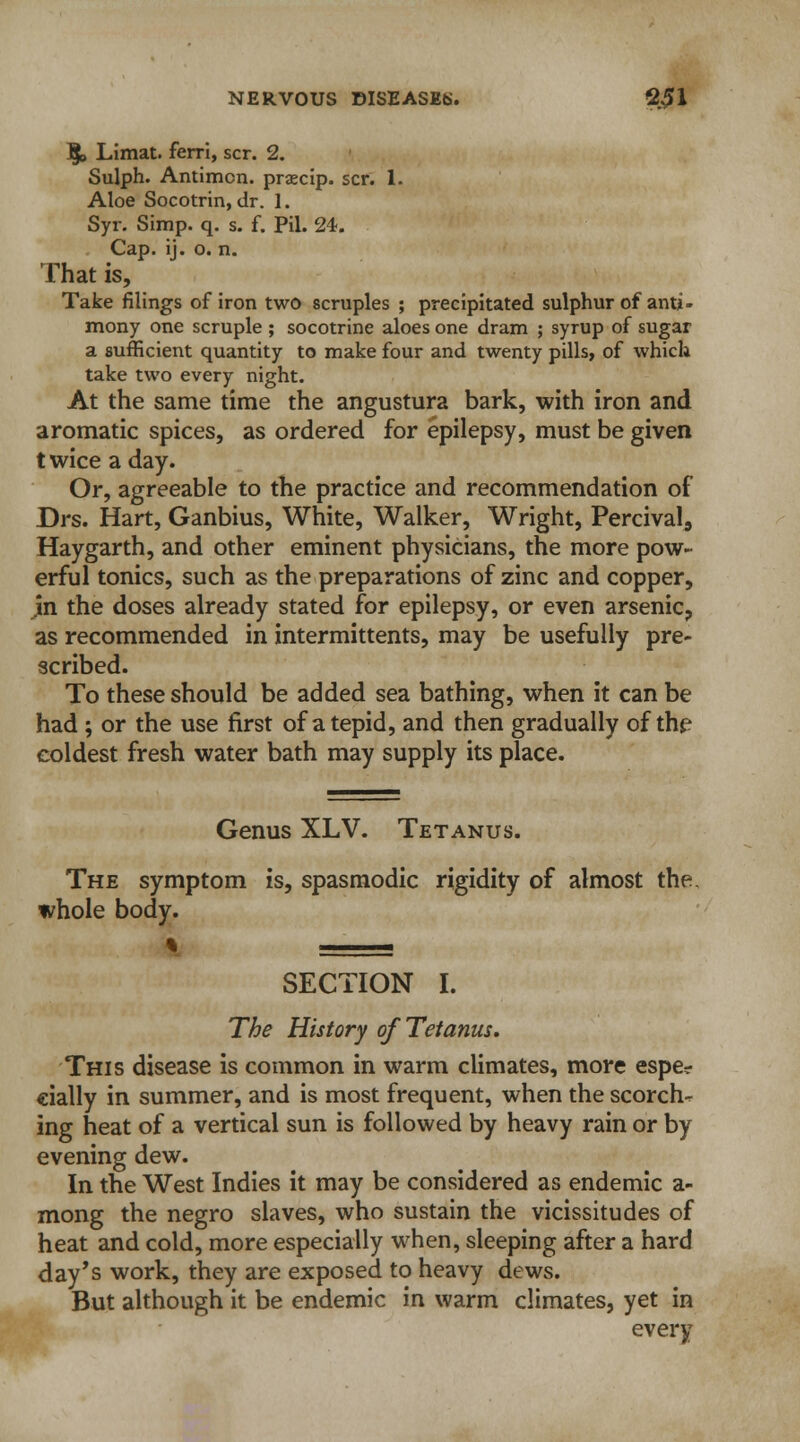 \ Limat. ferri, scr. 2. Sulph. Antimcn. praecip. scr. 1. Aloe Socotrin, dr. ]. Syr. Simp. q. s. f. Pil. 24. Cap. ij. o. n. That is, Take filings of iron two scruples ; precipitated sulphur of anti- mony one scruple ; socotrine aloes one dram ; syrup of sugar a sufficient quantity to make four and twenty pills, of which take two every night. At the same time the angustura bark, with iron and aromatic spices, as ordered for epilepsy, must be given t wice a day. Or, agreeable to the practice and recommendation of Drs. Hart, Ganbius, White, Walker, Wright, Percival, Haygarth, and other eminent physicians, the more pow- erful tonics, such as the preparations of zinc and copper, jn the doses already stated for epilepsy, or even arsenic, as recommended in intermittents, may be usefully pre- scribed. To these should be added sea bathing, when it can be had ; or the use first of a tepid, and then gradually of the coldest fresh water bath may supply its place. Genus XLV. Tetanus. The symptom is, spasmodic rigidity of almost the whole body. SECTION I. The History of Tetanus. This disease is common in warm climates, more espe? cially in summer, and is most frequent, when the scorch- ing heat of a vertical sun is followed by heavy rain or by evening dew. In the West Indies it may be considered as endemic a- mong the negro slaves, who sustain the vicissitudes of heat and cold, more especially when, sleeping after a hard day's work, they are exposed to heavy dews. But although it be endemic in warm climates, yet in every