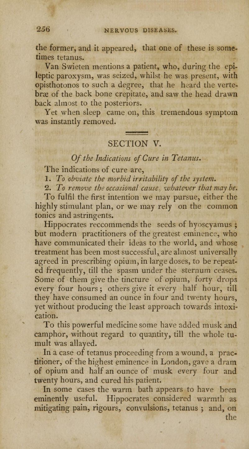 the former, and it appeared, that one of these is some- times tetanus. Van Swieten mentions a patient, who, during the epi- leptic paroxysm, was seized, whilst he was present, with opisthotonos to such a degree, that he heard the verte- brae of the back bone crepitate, and saw the head drawn back almost to the posteriors. Yet when sleep came on, this tremendous symptom was instantly removed. SECTION V. Of the Indications of Cure in Tetanus. The indications of cure are, 1. To obviate the morbid irritability of the system. 2. To remove the occasional cause., whatever that may be. To fulfil the first intention we may pursue, either the highly stimulant plan, or we may rely on the common tonics and astringents. Hippocrates reccommends the seeds of hyoscyamus ; but modern practitioners of the greatest eminence, who have communicated their ideas to the world, and whose treatment has been most successful, are almost universally agreed in prescribing opium, in large doses, to be repeat- ed frequently, till the spasm under the sternum ceases. Some of them give the tincture of opium, forty drops every four hours; others give it every half hour, till they have consumed an ounce in four and twenty hours, yet without producing the least approach towards intoxi- cation. To this powerful medicine some have added musk and camphor, without regard to quantity, till the whole tu- mult was allayed. In a case of tetanus proceeding from a wound, a prac- titioner, of the highest eminence in London, gave a dram of opium and half an ounce of musk every four and twenty hours, and cured his patient. In some cases the warm bath appears to have been eminently useful. Hippocrates considered warmth as mitigating pain, rigours, convulsions, tetanus j and, on the