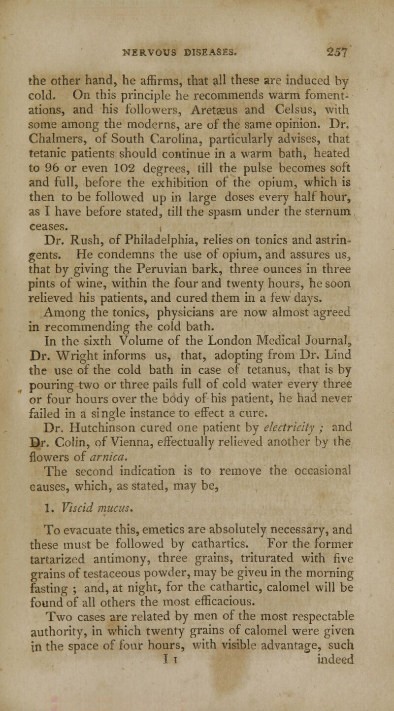 the other hand, he affirms, that all these are induced by cold. On this principle he recommends warm foment- ations, and his followers, Aretaeus and Celsus, with some among the moderns, are of the same opinion. Dr. Chalmers, of South Carolina, particularly advises, that tetanic patients should continue in a warm bath, heated to 96 or even 102 degrees, till the pulse becomes soft and full, before the exhibition of the opium, which is then to be followed up in large doses every half hour, as I have before stated, till the spasm under the sternum ceases. i Dr. Rush, of Philadelphia, relies on tonics and astrin- gents. He condemns the use of opium, and assures us, that by giving the Peruvian bark, three ounces in three pints of wine, within the four and twenty hours, he soon relieved his patients, and cured them in a few days. Among the tonics, physicians are now almost agreed in recommending the cold bath. In the sixth Volume of the London Medical Journal, Dr. Wright informs us, that, adopting from Dr. Lind the use of the cold bath in case of tetanus, that is by pouring two or three pails full of cold water every three or four hours over the body of his patient, he had never failed in a single instance to effect a cure. Dr. Hutchinson cured one patient by electricity ; and Dr. Colin, of Vienna, effectually relieved another by the flowers of arnica. The second indication is to remove the occasional causes, which, as stated, may be, 1. Viscid mucus. To evacuate this, emetics are absolutely necessary, and these must be followed by cathartics. For the former tartarized antimony, three grains, triturated with five grains of testaceous powder, may be giveu in the morning fasting ; and, at night, for the cathartic, calomel will be found of all others the most efficacious. Two cases are related by men of the most respectable authority, in which twenty grains of calomel were given in the space of four hours, with visible advantage, such T t indeed