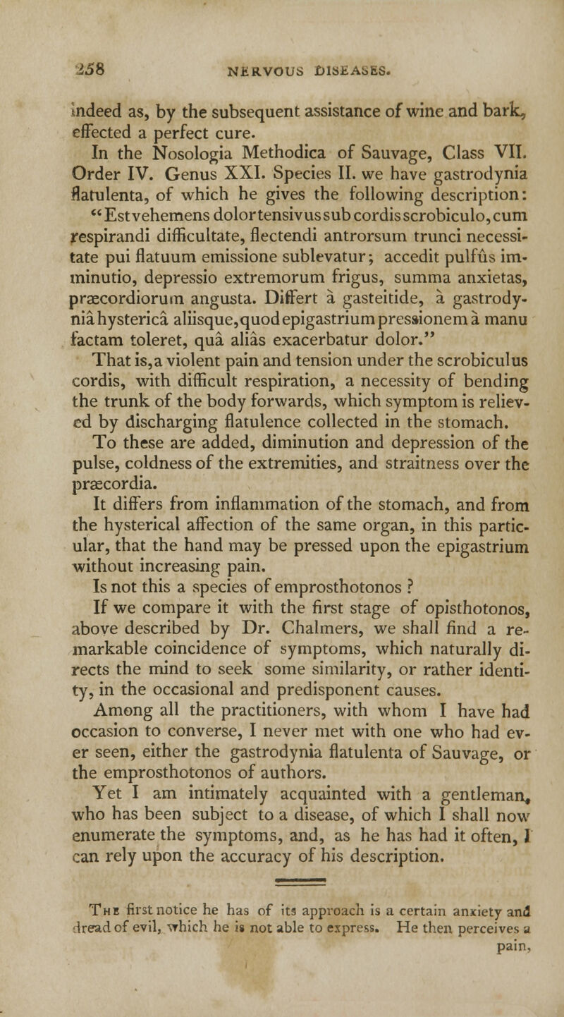 Indeed as, by the subsequent assistance of wine and bark, effected a perfect cure. In the Nosologia Methodica of Sauvage, Class VII. Order IV. Genus XXI. Species II. we have gastrodynia flatulenta, of which he gives the following description: Estvehemensdolortensivussubcordisscrobiculo,cum respirandi difficultate, flectendi antrorsum trunci necessi- tate pui flatuum emissione sublevatur; accedit pulfus im- minutio, depressio extremorum frigus, summa anxietas, praecordiorum angusta. Differt a gasteitide, a gastrody- nia. hysterica aliisque,quod epigastrium presaionem a manu factam toleret, qua alias exacerbatur dolor. That is,a violent pain and tension under the scrobiculus cordis, with difficult respiration, a necessity of bending the trunk of the body forwards, which symptom is reliev- ed by discharging flatulence collected in the stomach. To these are added, diminution and depression of the pulse, coldness of the extremities, and straitness over the praecordia. It differs from inflammation of the stomach, and from the hysterical affection of the same organ, in this partic- ular, that the hand may be pressed upon the epigastrium without increasing pain. Is not this a species of emprosthotonos ? If we compare it with the first stage of opisthotonos, above described by Dr. Chalmers, we shall find a re- markable coincidence of symptoms, which naturally di- rects the mind to seek some similarity, or rather identi- ty, in the occasional and predisponent causes. Among all the practitioners, with whom I have had occasion to converse, I never met with one who had ev- er seen, either the gastrodynia flatulenta of Sauvage, or the emprosthotonos of authors. Yet I am intimately acquainted with a gentleman, who has been subject to a disease, of which I shall now enumerate the symptoms, and, as he has had it often, I can rely upon the accuracy of his description. The first notice he has of its approach is a certain anxiety and •Iread of evil, ^hich he is not able to express. He then perceives a pain.