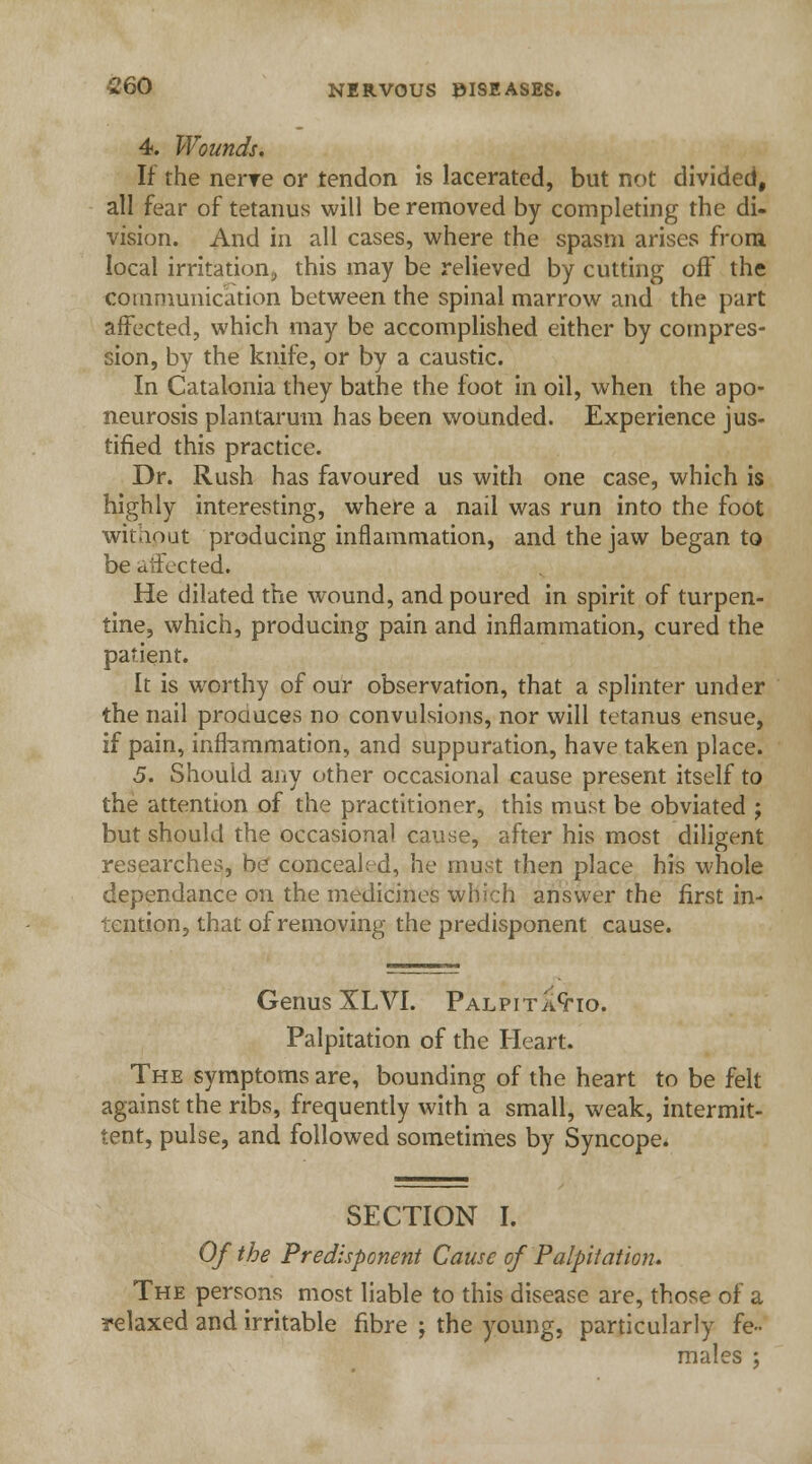 4. Wounds. If the nerve or tendon is lacerated, but not divided, all fear of tetanus will be removed by completing the di- vision. And in all cases, where the spasm arises from local irritation;, this may be relieved by cutting oft' the communication between the spinal marrow and the part affected, which may be accomplished either by compres- sion, by the knife, or by a caustic. In Catalonia they bathe the foot in oil, when the apo- neurosis plantarum has been wounded. Experience jus- tified this practice. Dr. Rush has favoured us with one case, which is highly interesting, where a nail was run into the foot without producing inflammation, and the jaw began to be affected. He dilated the wound, and poured in spirit of turpen- tine, which, producing pain and inflammation, cured the patient. It is worthy of our observation, that a splinter under the nail produces no convulsions, nor will tetanus ensue, if pain, inflammation, and suppuration, have taken place. 5. Should any other occasional cause present itself to the attention of the practitioner, this must be obviated ; but should the occasional cause, after his most diligent researches, be concealed, he must then place his whole dependance on the medicines which answer the first in- tention, that of removing the predisponent cause. Genus XLVI. Palpita^io. Palpitation of the Heart. The symptoms are, bounding of the heart to be felt against the ribs, frequently with a small, weak, intermit- tent, pulse, and followed sometimes by Syncope. SECTION I. Of the Predisponent Cause of Palpitation. The persons most liable to this disease are, those of a relaxed and irritable fibre ; the young, particularly fe- males