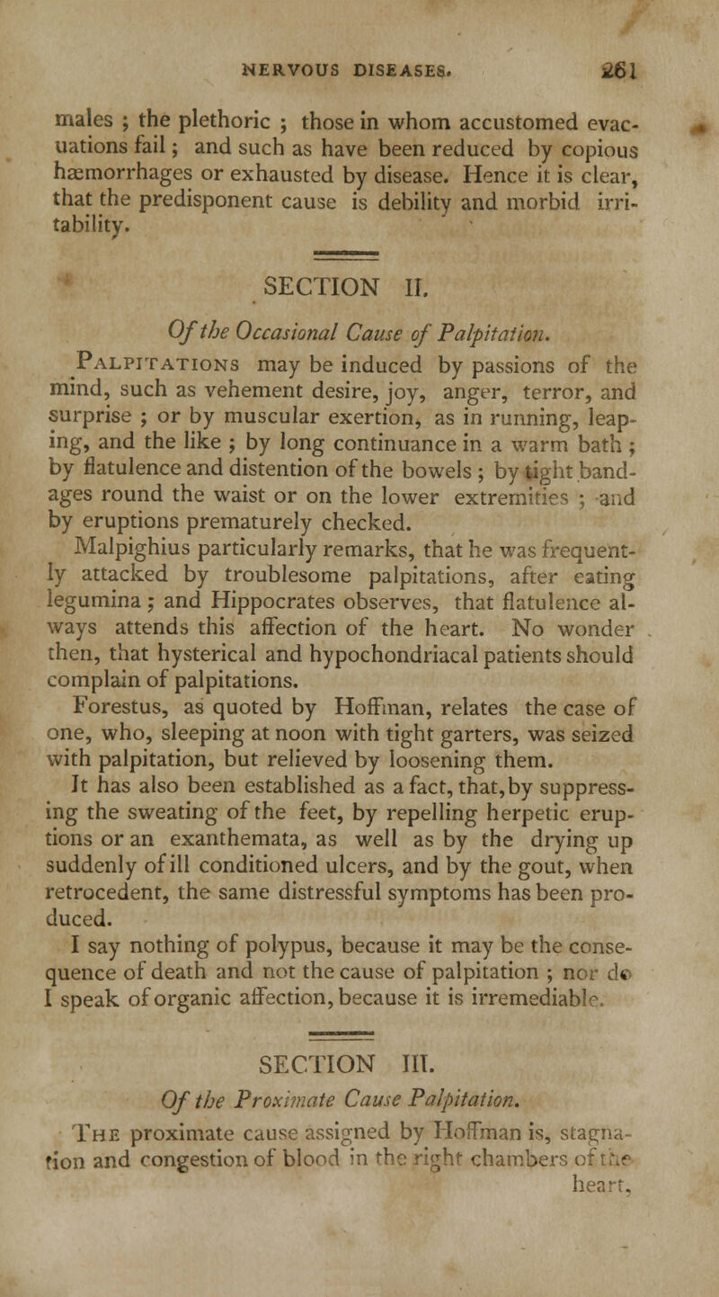 males ; the plethoric ; those in whom accustomed evac- uations fail; and such as have been reduced by copious haemorrhages or exhausted by disease. Hence it is clear, that the predisponent cause is debility and morbid irri- tability. SECTION II. Of the Occasional Cause of Palpitation. Palpitations may be induced by passions of the mind, such as vehement desire, joy, anger, terror, and surprise ; or by muscular exertion, as in running, leap- ing, and the like ; by long continuance in a warm bath ; by flatulence and distention of the bowels; by tight band- ages round the waist or on the lower extremities ; and by eruptions prematurely checked. Malpighius particularly remarks, that he was frequent- ly attacked by troublesome palpitations, after eating legumina; and Hippocrates observes, that flatulence al- ways attends this affection of the heart. No wonder then, that hysterical and hypochondriacal patients should complain of palpitations. Forestus, as quoted by Hoffman, relates the case of one, who, sleeping at noon with tight garters, was seized with palpitation, but relieved by loosening them. It has also been established as a fact, that,by suppress- ing the sweating of the feet, by repelling herpetic erup- tions or an exanthemata, as well as by the drying up suddenly of ill conditioned ulcers, and by the gout, when retrocedent, the same distressful symptoms has been pro- duced. I say nothing of polypus, because it may be the conse- quence of death and not the cause of palpitation ; nor do I speak of organic affection, because it is irremediable. SECTION III. Of the Proximate Cause Palpitation. The proximate cause assigned by Hoffman is, stagna- tion and congestion of blood in the right chambers o heart.