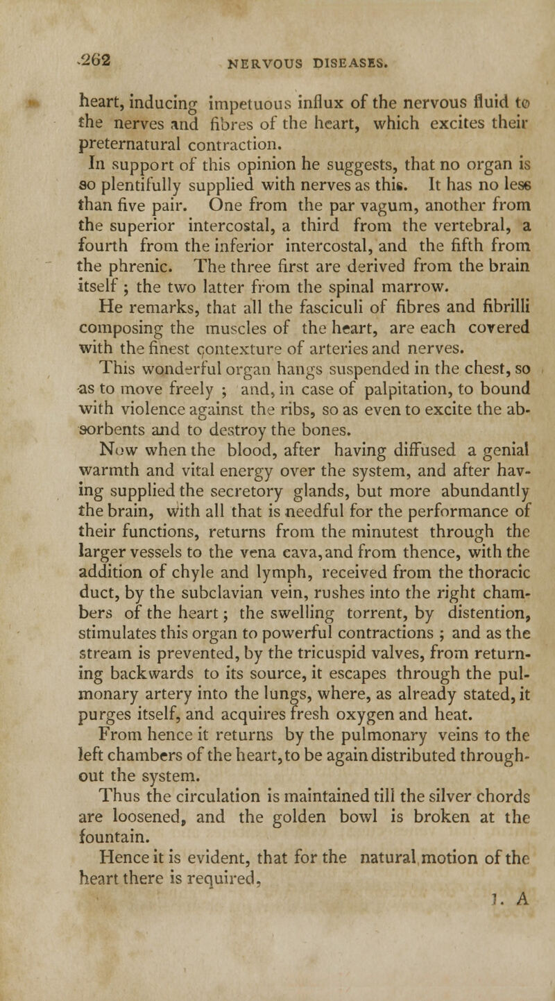 heart, inducing impetuous influx of the nervous fluid to the nerves and fibres of the heart, which excites then- preternatural contraction. In support of this opinion he suggests, that no organ is so plentifully supplied with nerves as this. It has no less than five pair. One from the par vagum, another from the superior intercostal, a third from the vertebral, a fourth from the inferior intercostal, and the fifth from the phrenic. The three first are derived from the brain itself ; the two latter from the spinal marrow. He remarks, that all the fasciculi of fibres and fibrilli composing the muscles of the heart, are each covered with the finest contexture of arteries and nerves. This wonderful organ hangs suspended in the chest, so -as to move freely ; and, in case of palpitation, to bound with violence against the ribs, so as even to excite the ab- sorbents and to destroy the bones. Now when the blood, after having diffused a genial warmth and vital energy over the system, and after hav- ing supplied the secretory glands, but more abundantly the brain, with all that is needful for the performance of their functions, returns from the minutest through the larger vessels to the vena cava, and from thence, with the addition of chyle and lymph, received from the thoracic duct, by the subclavian vein, rushes into the right cham- bers of the heart; the swelling torrent, by distention, stimulates this organ to powerful contractions ; and as the stream is prevented, by the tricuspid valves, from return- ing backwards to its source, it escapes through the pul- monary artery into the lungs, where, as already stated, it purges itself, and acquires Fresh oxygen and heat. From hence it returns by the pulmonary veins to the left chambers of the heart, to be again distributed through- out the system. Thus the circulation is maintained till the silver chords are loosened, and the golden bowl is broken at the fountain. Hence it is evident, that for the natural motion of the heart there is required.