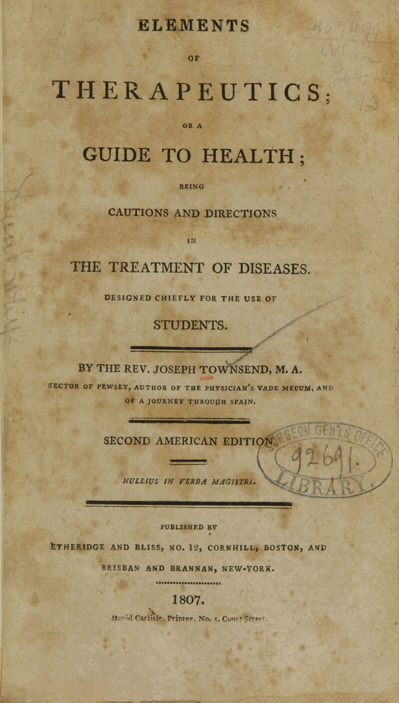 ELEMENTS OF THERAPEUTICS; OR A GUIDE TO HEALTH; BEING CAUTIONS AND DIRECTIONS IN THE TREATMENT OF DISEASES. DESIGNED CHIEFLY FOR THE USE OF STUDENTS. S** BY THE REV. JOSEPH TOWNSEND, M. A. SECTOR OF PEWSEY, AUTHOR OF THE PHYSICIAN'S VADE MECUM, ANT> OF A JOURNEY THROUGH SPAIN. SECOND AMERICAN EDITION NULLIUS W ITZKBA MAG1STR1. PUBLISHED BY feTHERIDGE AND BLISS, NO. 12, CORNHILL, BOSTON, AND BRISBAN AND BRANNAN, NEW-YORK. 1807. f-J-V'i'. Carlisle, Printer. No. c, Cyi; r Sfr?/