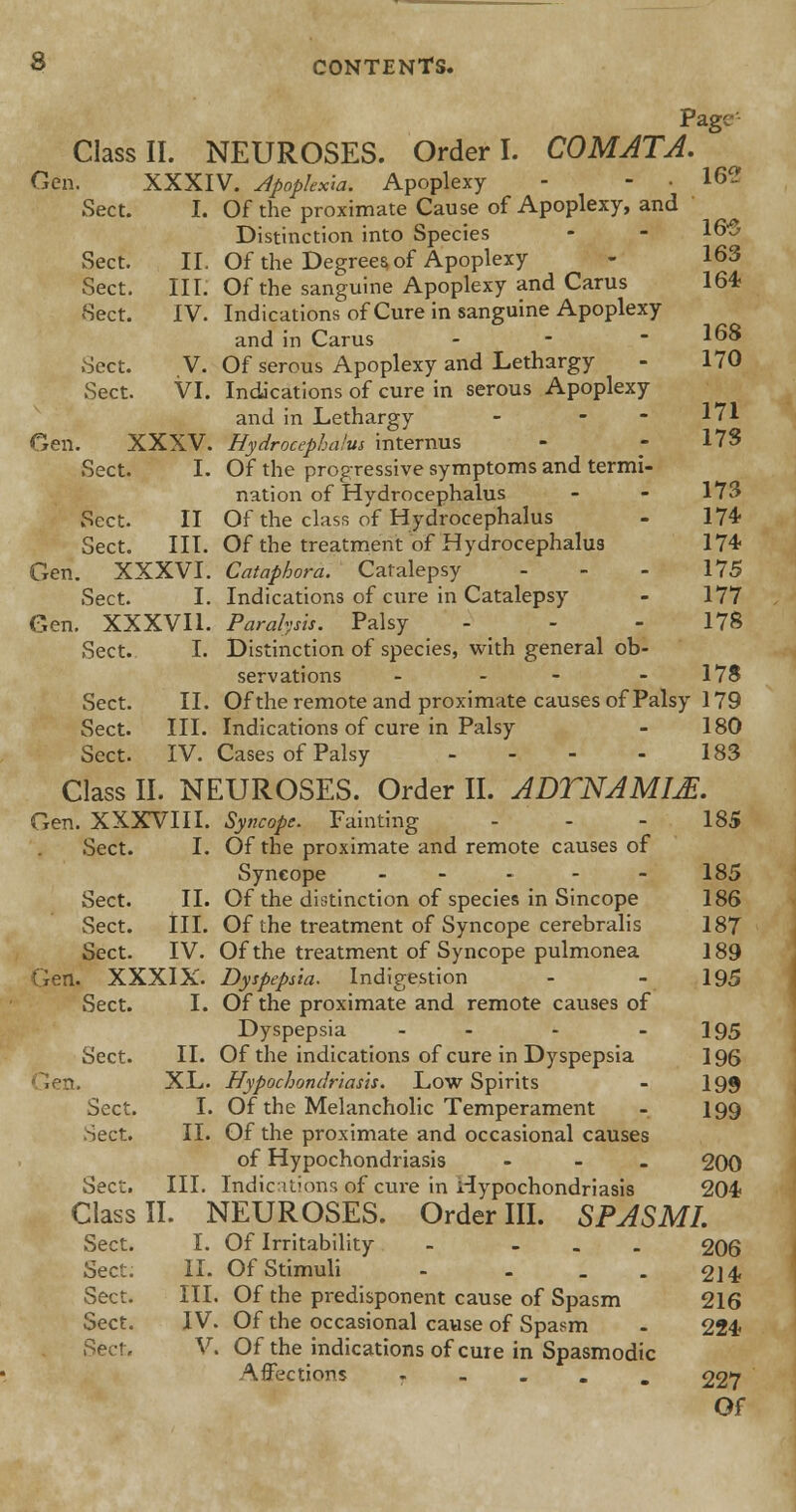 Page Class II. NEUROSES. Order I. COMATA. Gen. XXXIV. Apopkxw. Apoplexy - - . 162 Sect. I. Of the proximate Cause of Apoplexy, and Distinction into Species Sect. II. Of the Degrees, of Apoplexy - 163 Sect. III. Of the sanguine Apoplexy and Cams 164? Sect. IV. Indications of Cure in sanguine Apoplexy and in Carus - Sect. V. Of serous Apoplexy and Lethargy - 170 Sect. VI. Indications of cure in serous Apoplexy and in Lethargy - - - 171 Gen. XXXV. Hydrocephalus internus - - 17S Sect. I. Of the progressive symptoms and termi- nation of Hydrocephalus - - 173 Sect. II Of the class of Hydrocephalus - 174* Sect. III. Of the treatment of Hydrocephalus 174- Gen. XXXVI. Cataphora. Catalepsy - - - 175 Sect. I. Indications of cure in Catalepsy - 177 Gen. XXXVH. Paralysis. Palsy - - - 178 Sect. I. Distinction of species, with general ob- servations - - - 17S Sect. II. Of the remote and proximate causes of Palsy 179 Sect. III. Indications of cure in Palsy - 180 Sect. IV. Cases of Palsy - - - - 183 Class II. NEUROSES. Order II. ADTNAM1M. Gen. XXXVIII. Syncope. Fainting - - - 185 Sect. I. Of the proximate and remote causes of Syncope - - - - 185 Sect. II. Of the distinction of species in Sincope 186 Sect. III. Of the treatment of Syncope cerebralis 187 Sect. IV. Of the treatment of Syncope pulmonea 189 . XXXIX. Dyspepsia. Indigestion - - 195 Sect. I. Of the proximate and remote causes of Dyspepsia - - - 195 Sect. II. Of the indications of cure in Dyspepsia 196 XL. Hypochondriasis. Low Spirits - 199 Sect. I. Of the Melancholic Temperament - 199 Sect. II. Of the proximate and occasional causes of Hypochondriasis ... 200 Sect. III. Indications of cure in Hypochondriasis 204? Class II. NEUROSES. Order III. SPASMI. Sect. I. Of Irritability - ... 206 Sect. II. Of Stimuli - . - - 214? Sect. III. Of the predisponent cause of Spasm 216 Sect. IV. Of the occasional cause of Spasm - 224? Sen, V. Of the indications of cure in Spasmodic Affections . 227 Of