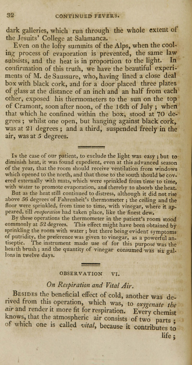 dark galleries, which run through the whole extent of the Jesuits' College at Salamanca. , Even on the lofty summits of the Alps, when the cool- ing process of evaporation is prevented, the same law subsists, and the heat is in proportion to the light. In confirmation of this truth, we have the beautiful experi- ments of M. de Saussure, who, having lined a close deal box with black cork, and for a door placed three plates of glass at the distance of an inch and an half from each other, exposed his thermometers to the sun on the top of Cramont, soon after noon, of the 16th of July ; when that which he confined within the box, stood at 70 de- grees ; whilst one open, but hanging against black cork, was at 21 degrees ; and a third, suspended freely in the air, was at 5 degrees. In the case of our patient, to exclude the light was easy ; but to diminish heat, it was found expedient, even at this advanced season of the year, that the room should receive ventilation from windows which opened to the north, and that those to the south should be cov- ered externally with mats, which were sprinkled from time to time, with water to promote evaporation, and thereby to absorb the heat. But as the heat still continued to distress, although it did not rise above 56 degrees of Fahrenheit's thermometer ; the ceiling and the floor were sprinkled, from time to time, with vinegar, where it ap- peared, till evaporation had taken place, like the finest dew. By these operations the thermometer in the patient's room stood commonly at 52 degrees. This effect might have been obtained by- sprinkling the room with water ; but there being evident symptoms of putridity, the preference was given to vinegar, as a powerful an- tiseptic. The instrument made use of for this purpose was the heai th brush ; and the quantity of vinegar consumed was six gal- lons in twelve days. OBSERVATION VI. On Respiration and Vital Air, Besides the beneficial effect of cold, another was de- rived from this operation, which was, to oxygenate the air and render it more fit for respiration. Every chemist knows, that the atmospheric air consists of two parts • of which one is called vital, because it contributes to life;