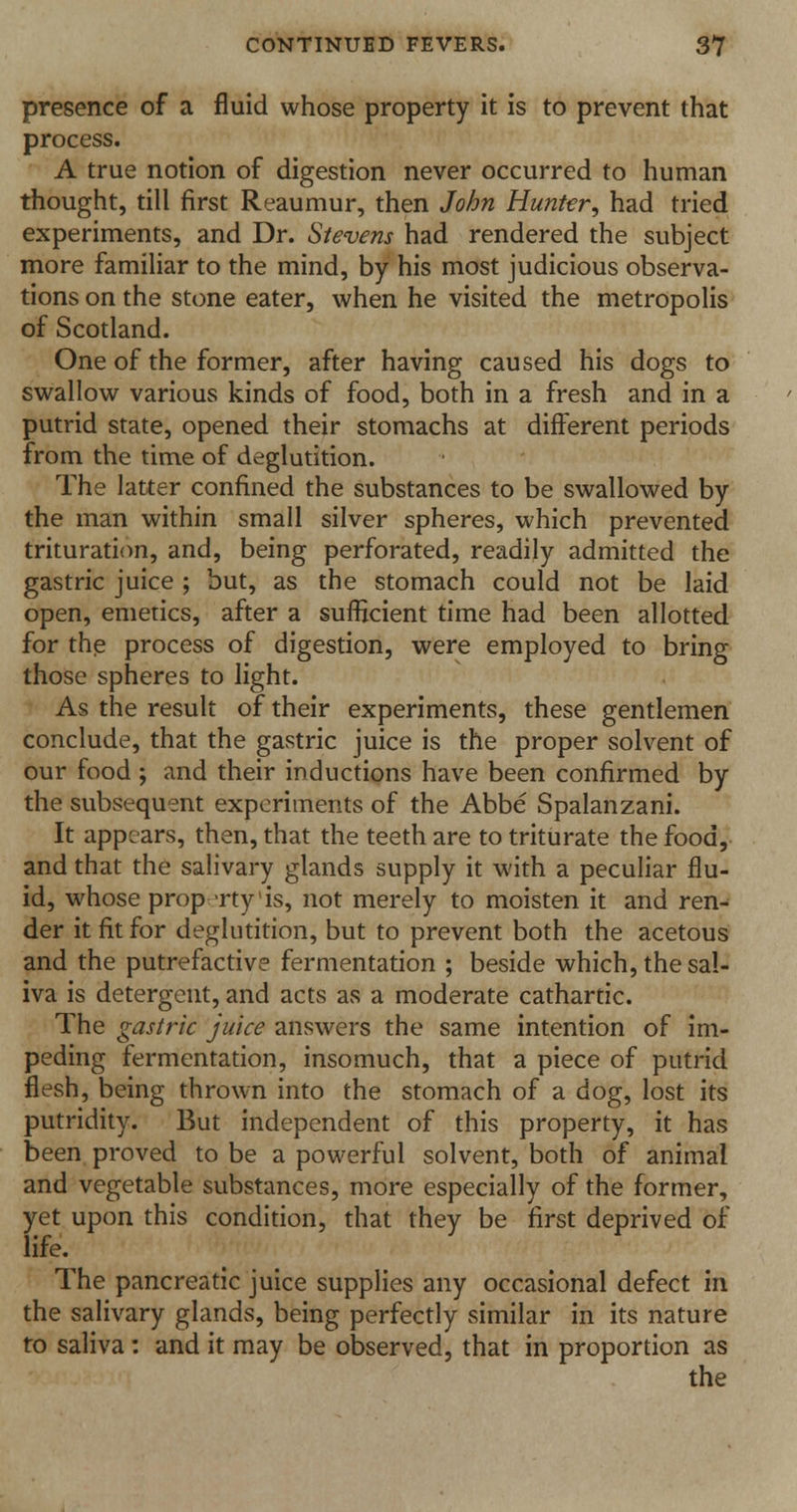 presence of a fluid whose property it is to prevent that process. A true notion of digestion never occurred to human thought, till first Reaumur, then John Hunter, had tried experiments, and Dr. Stevens had rendered the subject more familiar to the mind, by his most judicious observa- tions on the stone eater, when he visited the metropolis of Scotland. One of the former, after having caused his dogs to swallow various kinds of food, both in a fresh and in a putrid state, opened their stomachs at different periods from the time of deglutition. The latter confined the substances to be swallowed by the man within small silver spheres, which prevented trituration, and, being perforated, readily admitted the gastric juice ; but, as the stomach could not be laid open, emetics, after a sufficient time had been allotted for the process of digestion, were employed to bring those spheres to light. As the result of their experiments, these gentlemen conclude, that the gastric juice is the proper solvent of our food ; and their inductions have been confirmed by the subsequent experiments of the Abbe Spalanzani. It appears, then, that the teeth are to triturate the food, and that the salivary glands supply it with a peculiar flu- id, whose prop rty'is, not merely to moisten it and ren- der it fit for deglutition, but to prevent both the acetous and the putrefactive fermentation ; beside which, the sal- iva is detergent, and acts as a moderate cathartic. The gastric juice answers the same intention of im- peding fermentation, insomuch, that a piece of putrid flesh, being thrown into the stomach of a dog, lost its putridity. But independent of this property, it has been proved to be a powerful solvent, both of animal and vegetable substances, more especially of the former, yet upon this condition, that they be first deprived of life. The pancreatic juice supplies any occasional defect in the salivary glands, being perfectly similar in its nature to saliva: and it may be observed, that in proportion as the