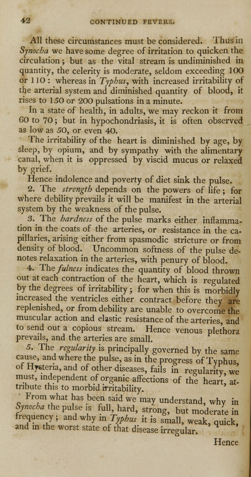 All these circumstances must be considered. Thus in Synocha we have some degree of irritation to quicken the circulation; but as the vital stream is undiminished in quantity, the celerity is moderate, seldom exceeding 100 or 110: whereas in Typhus, with increased irritability of the arterial system and diminished quantity of blood, it rises to 150 or 200 pulsations in a minute. In a state of health, in adults, we may reckon it from 60 to 70; but in hypochondriasis, it is often observed as low as 50, or even 40. The irritability of the heart is diminished by age, by sleep, by opium, and by sympathy with the alimentary canal, when it is oppressed by viscid mucus or relaxed by grief. Hence indolence and poverty of diet sink the pulse. 2. The strength depends on the powers of life; for where debility prevails it will be manifest in the arterial system by the weakness of the pulse. 3. The hardness of the pulse marks either inflamma- tion in the coats of the arteries, or resistance in the ca- pillaries, arising either from spasmodic stricture or from density of blood. Uncommon softness of the pulse de- notes relaxation in the arteries, with penury of blood. 4. The fulness indicates the quantity of blood thrown out at each contraction of the heart, which is regulated by the degrees of irritability; for when this is morbidly increased the ventricles either contract before they are replenished, or from debility are unable to overcome the muscular action and elastic resistance of the arteries, and to send out a copious stream. Hence venous plethora prevails, and the arteries are small. 5. The regularity is principally governed by the same cause, and where the pulse, as in the progress of Typhus, of Hyrtena, and of other diseases, fails in regularity we must, independent of organic affections of the heart at- tribute this to morbid irritability. From what has been said we may understand, why in Synocha the pulse is full, hard, strong, but moderate in frequency ; and why m Typhus it is small, weak, quick, and in the worst state of that disease irregular. Hence