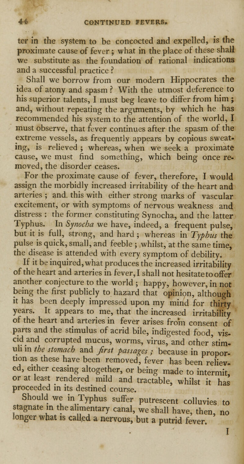 ter in the system to be concocted and expelled, is the proximate cause of fever ; what in the place of these shall we substitute as the foundation of rational indications and a successful practice ? Shall we borrow from our modern Hippocrates the idea of atony and spasm ? With the utmost deference to his superior talents, I must beg leave to differ from him ; and, without repeating the arguments, by which he has recommended his system to the attention of the world, I must observe, that fever continues after the spasm of the extreme vessels, as frequently appears by copious sweat- ing, is relieved ; whereas, when we seek a proximate cause, we must find something, which being once re- moved, the disorder ceases. For the proximate cause of fever, therefore, I would assign the morbidly increased irritability of the heart and arteries ; and. this with either strong marks of vascular excitement, or with symptoms of nervous weakness and distress : the former constituting Synocha, and the latter Typhus. In Synocha we have, indeed, a frequent pulse, but it is full, strong, and hard ; whereas in Typhus the pulse is quick, small, and feeble ; whilst, at the same time, the disease is attended with every symptom of debility. If it be inquired, what produces the increased irritability of the heart and arteries in fever, I shall not hesitate to offer another conjecture to the world ; happy, however, in not being the first publicly to hazard that opinion, although it has been deeply impressed upon my mind for thirty years. It appears to me, that the increased irritability of the heart and arteries in fever arises from consent of parts and the stimulus of acrid bile, indigested food, vis- cid and corrupted mucus, worms, virus, and other stim- uli in the stomach and first passages ; because in propor- tion as these have been removed, fever has been reliev- ed, either ceasing altogether, or being made to intermit, or at least rendered mild and tractable, whilst it has proceeded in its destined course. Should we in Typhus suffer putrescent colluvies to stagnate in the alimentary canal, we shall have, then, no longer what is called a nervous, but a putrid fever. I