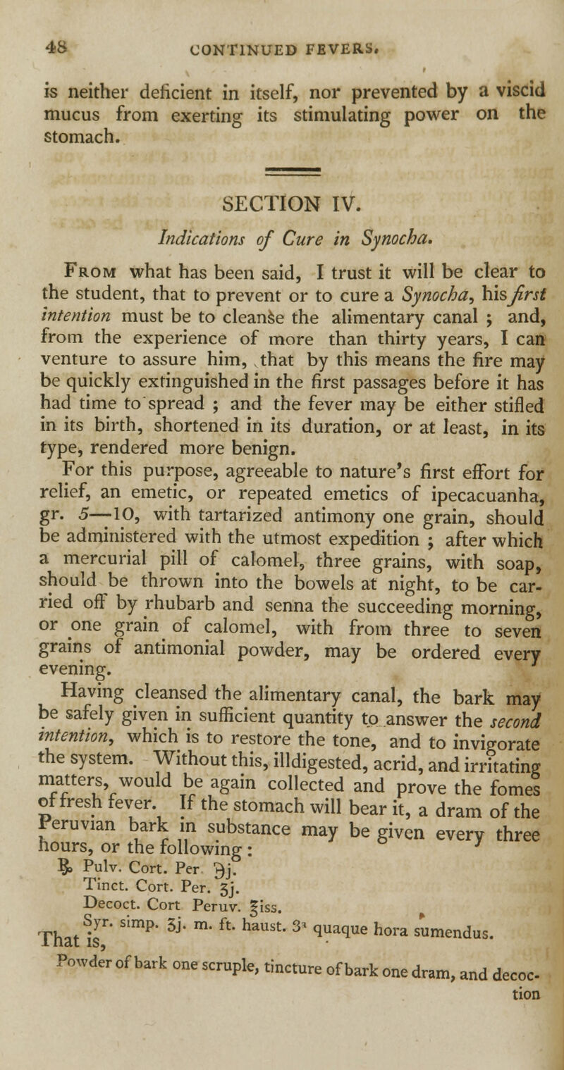 is neither deficient in itself, nor prevented by a viscid mucus from exerting its stimulating power on the stomach. SECTION IV. Indications of Cure in Synocha. From what has been said, I trust it will be clear to the student, that to prevent or to cure a Synocha, his first intention must be to cleanse the alimentary canal ; and, from the experience of more than thirty years, I can venture to assure him, that by this means the fire may be quickly extinguished in the first passages before it has had time to spread ; and the fever may be either stifled in its birth, shortened in its duration, or at least, in its type, rendered more benign. For this purpose, agreeable to nature's first effort for relief, an emetic, or repeated emetics of ipecacuanha, gr. 5—10, with tartarized antimony one grain, should be administered with the utmost expedition ; after which a mercurial pill of calomel, three grains, with soap, should be thrown into the bowels at night, to be car- ried off by rhubarb and senna the succeeding morning, or one grain of calomel, with from three to seven grains of antimonial powder, may be ordered every evening. Having cleansed the alimentary canal, the bark may be safely given in sufficient quantity to answer the second intention, which is to restore the tone, and to invigorate the system. Without this, illdigested, acrid, and irritating matters would be again collected and prove the fomes of fresh fever If the stomach will bear it, a dram of the Peruvian bark in substance may be given every three hours, or the following : 3 §> Pulv. Cort. Per $j. Tinct. Cort. Per. 3j. Decoct. Cort Peru v. |iss. That IsT' S'mP' 3j' m' ft' haUSt' * qUaque hora Smendus- Powder of bark one scruple, tincture of bark one dram, and decoc tion