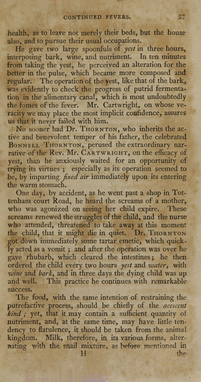 health, as to leave not merely their beds, but the house also, and to pursue their usual occupations. He gave two large spoonfuls of yest in three hours, interposing bark, wine, and nutriment. In ten minutes from taking the yest, he perceived an alteration for the better in the pulse, which became more composed and regular. The operation of the yest, like that of the bark, was evidently to check the progress of putrid fermenta- tion in the alimentary canal, which is most undoubtedly the fomes of the fever. Mr. Cartwright, on whose ve- racity we may place the most implicit confidence, assures us that it never failed with him. No sooner had Dr. Thornton, who inherits the ac- tive and benevolent temper of his father, the celebrated Bonnell Thornton, perused the extraordinary nar- rative of the Rev. Mr. Cartwright, on the efficacy of yest, than he anxiously waited for an opportunity of trying its virtues ; especially as its operation seemed to be, by imparting fixed air immediately upon its entering the warm stomach. One day, by accident, as he went past a shop in Tot- tenham court Road, he heard the screams of a mother, who was agonized on seeing her child expire. These screams renewed the struggles of the child, and the nurse who attended, threatened to take away at this moment the child, that it might die in quiet. Dr. Thornton got down immediately some tartar emetic, which quick- ly acted as a vomit ; and after the operation was over he gave rhubarb, which cleared the intestines; he then ordered the child every two hours yest and water•, with wine and bark, and in three days the dying child was up and well. This practice he continues with remarkable success. The food, with the same intention of restraining the putrefactive process, should be chiefly of the acescent kind ; yet, that it may contain a sufficient quantity of nutriment, and, at the same time, may have little ten- dency to flatulence, it should be taken from the animal kingdom. Milk, therefore, in its various forms, alter- nating with the, snail mixture, as before mentioned in H the