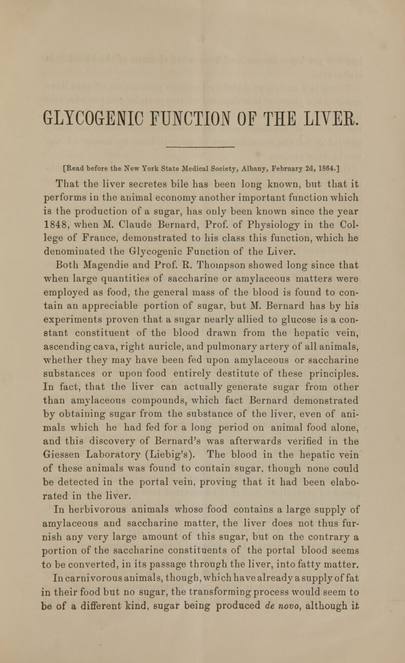 [Read before the New York State Medical Society, Albany, February 2d, 1864.] That the liver secretes bile has been long known, but that it performs in the animal economy another important function which is the production of a sugar, has only been known since the year 1848, when M. Claude Bernard, Prof, of Physiology in the Col- lege of France, demonstrated to his class this function, which he denominated the Glycogenic Function of the Liver. Both Magendie and Prof. R. Thompson showed long since that when large quantities of saccharine or amylaceous matters were employed as food, the general mass of the blood is found to con- tain an appreciable portion of sugar, but M. Bernard has by his experiments proven that a sugar nearly allied to glucose is a con- stant constituent of the blood drawn from the hepatic vein, ascending cava, right auricle, and pulmonary artery of all animals, whether they may have been fed upon amylaceous or saccharine substances or upon food entirely destitute of these principles. In fact, that the liver can actually generate sugar from other than amylaceous compounds, which fact Bernard demonstrated by obtaining sugar from the substance of the liver, even of ani- mals which he had fed for a long period on animal food alone, and this discovery of Bernard's was afterwards verified in the Giessen Laboratory (Liebig's). The blood in the hepatic vein of these animals was found to contain sugar, though none could be detected in the portal vein, proving that it had been elabo- rated in the liver. In herbivorous animals whose food contains a large supply of amylaceous and saccharine matter, the liver does not thus fur- nish any very large amount of this sugar, but on the contrary a portion of the saccharine constituents of the portal blood seems to be converted, in its passage through the liver, into fatty matter. In carnivorous animals, though, which have already a supply of fat in their food but no sugar, the transforming process would seem to be of a different kind, sugar being produced de novo, although it