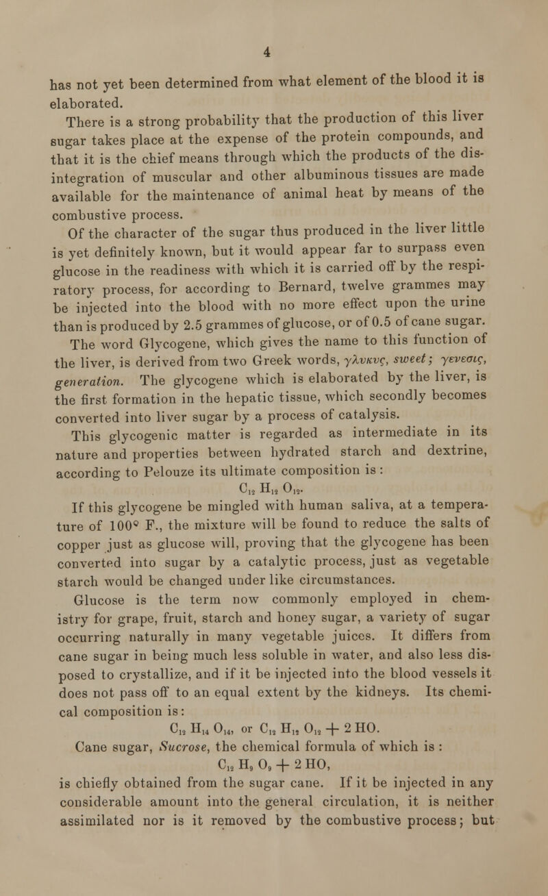 has not yet been determined from what element of the blood it is elaborated. There is a strong probability that the production of this liver sugar takes place at the expense of the protein compounds, and that it is the chief means through which the products of the dis- integration of muscular and other albuminous tissues are made available for the maintenance of animal heat by means of the combustive process. Of the character of the sugar thus produced in the liver little is yet definitely known, but it would appear far to surpass even glucose in the readiness with which it is carried off by the respi- ratory process, for according to Bernard, twelve grammes may be injected into the blood with no more effect upon the urine than is produced by 2.5 grammes of glucose, or of 0.5 of cane sugar. The word Glycogene, which gives the name to this function of the liver, is derived from two Greek words, yXvicvg, sweet; yeveacg, generation. The glycogene which is elaborated by the liver, is the first formation in the hepatic tissue, which secondly becomes converted into liver sugar by a process of catalysis. This glycogenic matter is regarded as intermediate in its nature and properties between hydrated starch and dextrine, according to Pelouze its ultimate composition is : ^12 -H-12 *~M2- If this glycogene be mingled with human saliva, at a tempera- ture of 100° F., the mixture will be found to reduce the salts of copper just as glucose will, proving that the glycogene has been converted into sugar by a catalytic process, just as vegetable starch would be changed under like circumstances. Glucose is the term now commonly employed in chem- istry for grape, fruit, starch and honey sugar, a variety of sugar occurring naturally in many vegetable juices. It differs from cane sugar in being much less soluble in water, and also less dis- posed to crystallize, and if it be injected into the blood vessels it does not pass off to an equal extent by the kidneys. Its chemi- cal composition is: CM H14 014, or C18 H1s 0» + 2 HO. Cane sugar, Sucrose, the chemical formula of which is : C18 H9 09 + 2 HO, is chiefly obtained from the sugar cane. If it be injected in any considerable amount into the general circulation, it is neither assimilated nor is it removed by the combustive process; but