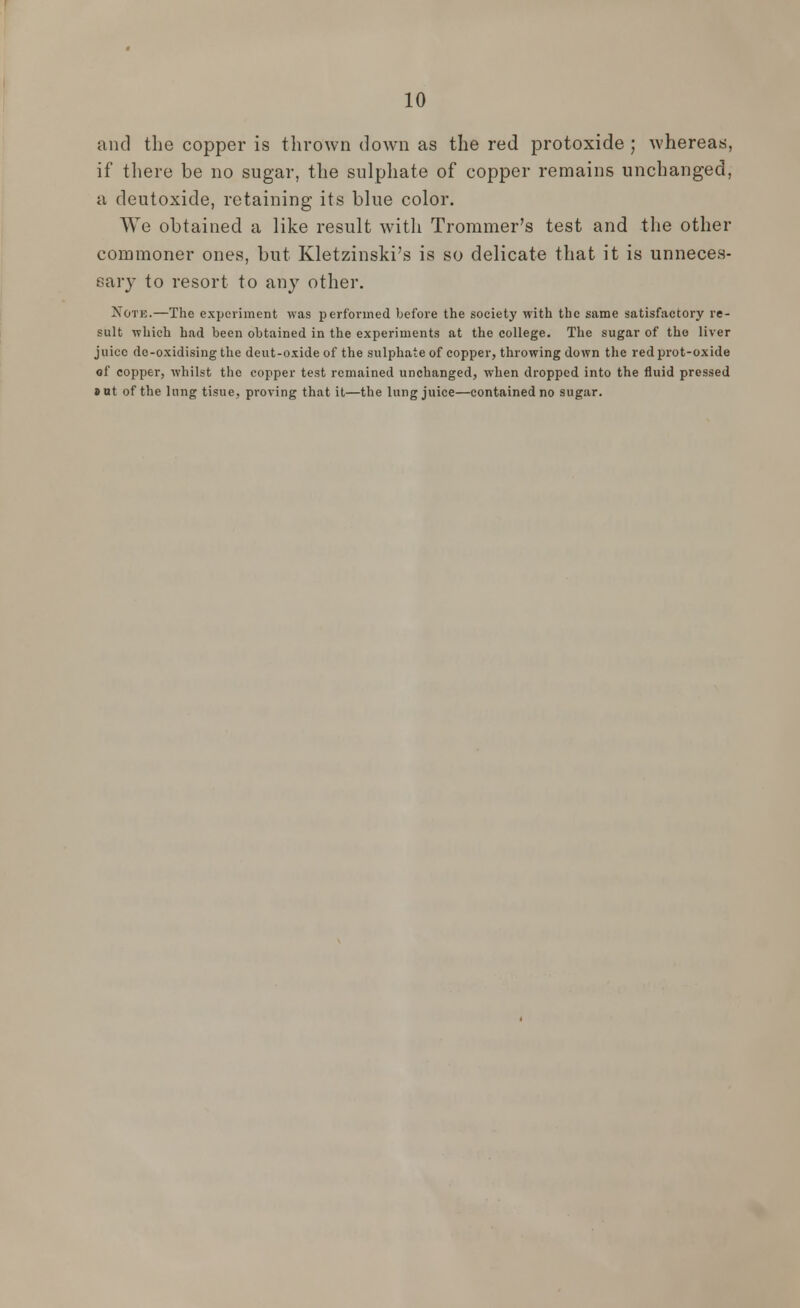 and the copper is thrown down as the red protoxide ; whereas, if there be no sugar, the sulphate of copper remains unchanged, a deutoxide, retaining its blue color. We obtained a like result with Trommer's test and the other commoner ones, but Kletzinski's is so delicate that it is unneces- sary to resort to any other. Note.—The experiment was performed before the society with the same satisfactory re- sult which had been obtained in the experiments at the college. The sugar of the liver juice do-oxidising the deut-oxideof the sulphate of copper, throwing down the redprot-oxide of copper, whilst the copper test remained unchanged, when dropped into the fluid pressed »ut of the lung tisue, proving that it—the lung juice—contained no sugar.