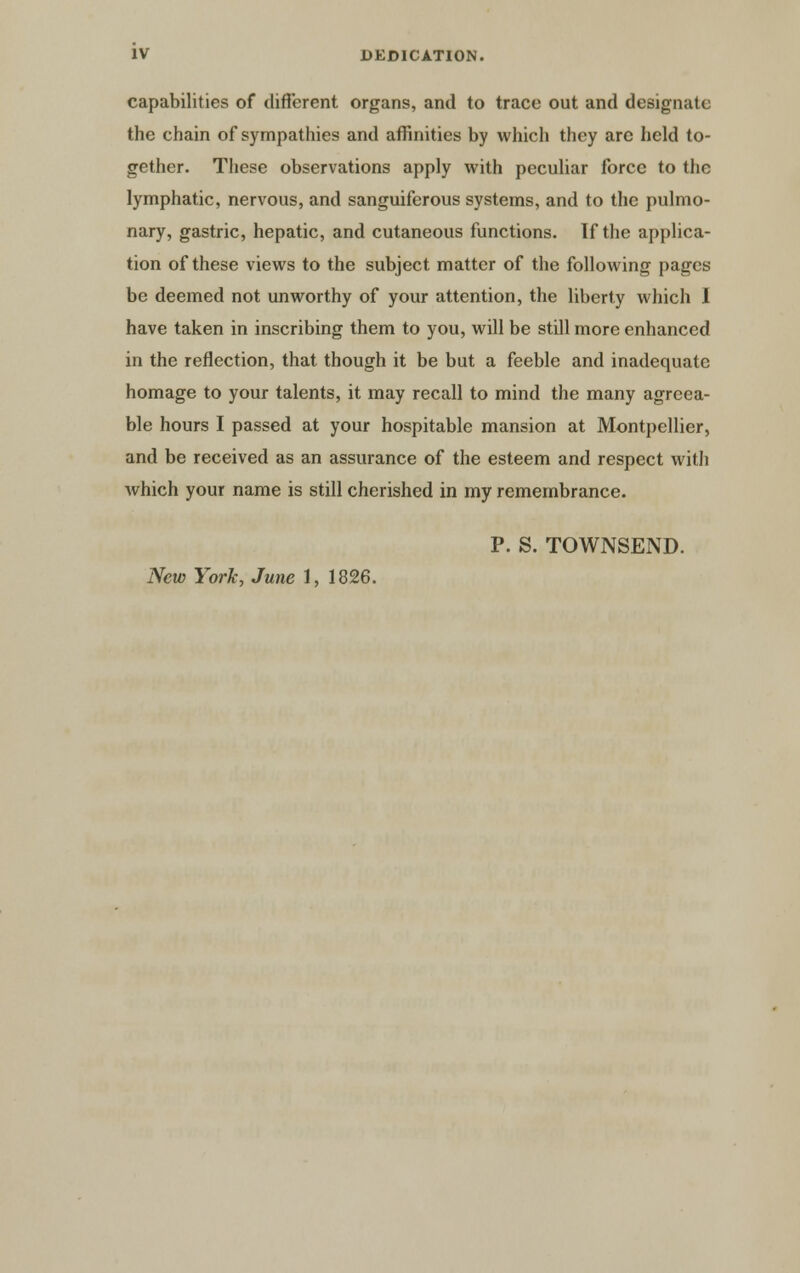 capabilities of different organs, and to trace out and designate the chain of sympathies and affinities by which they arc held to- gether. These observations apply with peculiar force to the lymphatic, nervous, and sanguiferous systems, and to the pulmo- nary, gastric, hepatic, and cutaneous functions. If the applica- tion of these views to the subject matter of the following pages be deemed not unworthy of your attention, the liberty which I have taken in inscribing them to you, will be still more enhanced in the reflection, that though it be but a feeble and inadequate homage to your talents, it may recall to mind the many agreea- ble hours I passed at your hospitable mansion at Montpellier, and be received as an assurance of the esteem and respect with which your name is still cherished in my remembrance. P. S. TOWNSEND. New York, June 1, 1826.
