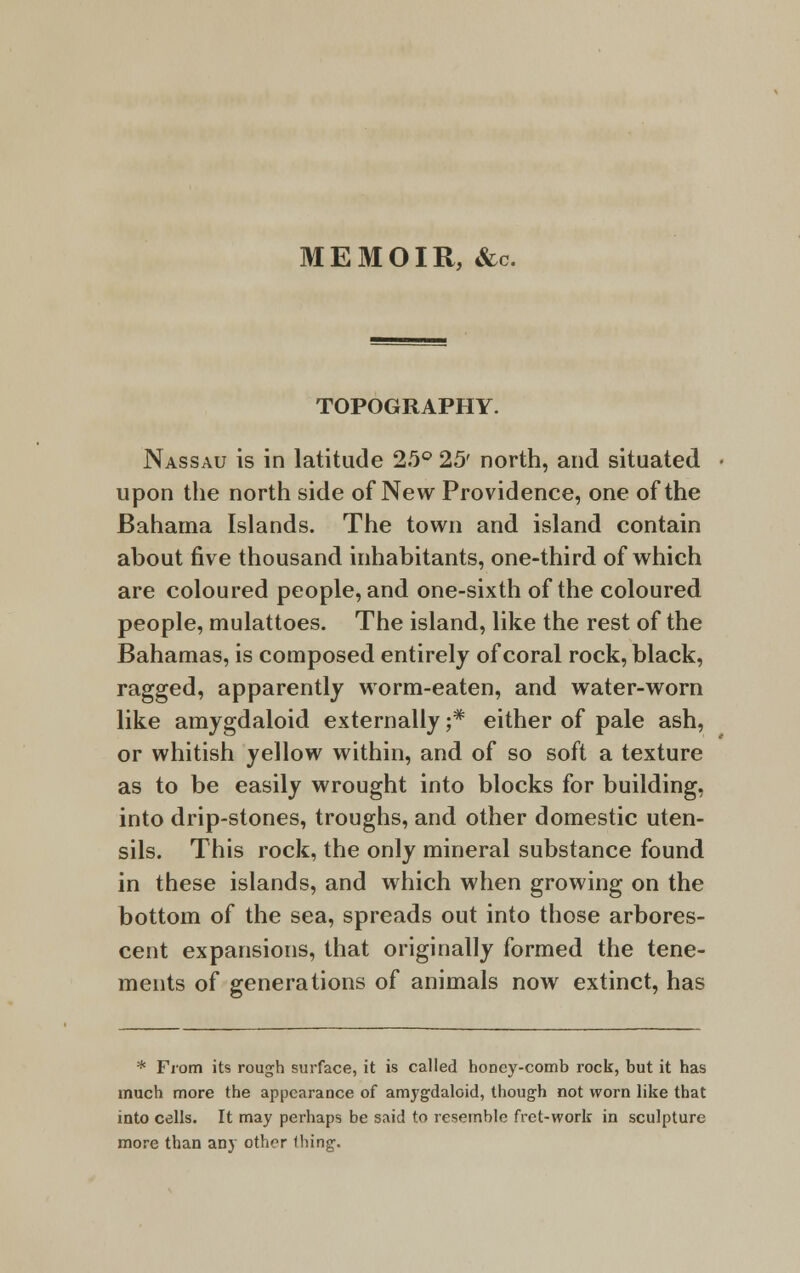 MEMOIR, &c. TOPOGRAPHY. Nassau is in latitude 25° 25' north, and situated • upon the north side of New Providence, one of the Bahama Islands. The town and island contain about five thousand inhabitants, one-third of which are coloured people, and one-sixth of the coloured people, mulattoes. The island, like the rest of the Bahamas, is composed entirely of coral rock, black, ragged, apparently worm-eaten, and water-worn like amygdaloid externally ;* either of pale ash, or whitish yellow within, and of so soft a texture as to be easily wrought into blocks for building, into drip-stones, troughs, and other domestic uten- sils. This rock, the only mineral substance found in these islands, and which when growing on the bottom of the sea, spreads out into those arbores- cent expansions, that originally formed the tene- ments of generations of animals now extinct, has * From its rough surface, it is called honey-comb rock, but it has much more the appearance of amygdaloid, though not worn like that into cells. It may perhaps be said to resemble fret-work in sculpture more than any other thing.