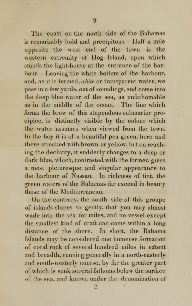 The coast on the north side of the Bahamas is remarkably bold and precipitous. Half a mile opposite the west end of the town is the western extremity of Hog Island, upon which stands the light-house at the entrance of the har- bour. Leaving the white bottom of the harbour, and, as it is termed, white or transparent water, we pass in a few yards, out of soundings, and come into the deep blue water of the sea, as unfathomable as in the middle of the ocean. The line which forms the brow of this stupendous submarine pre- cipice, is distinctly visible by the colour which the water assumes when viewed from the town. In the bay it is of a beautiful pea green, here and there streaked with brown or yellow, but on reach- ing the declivity, it suddenly changes to a deep or dark blue, which, contrasted-with the former, gives a most picturesque and singular appearance to the harbour of Nassau. In richness of tint, the green wraters of the Bahamas far exceed in beauty those of the Mediterranean. On the contrary, the south side of this groupe of islands slopes so gently, that you may almost wade into the sea for miles, and no vessel except the smallest kind of craft can come within a long distance of the shore. In short, the Bahama Islands may be considered one immense formation of coral rock of several hundred miles in extent and breadth, running generally in a north-easterly and south-westerly course, by far the greater part of which is sunk several fathoms below the surface of the sea. and known under the denomination of 2