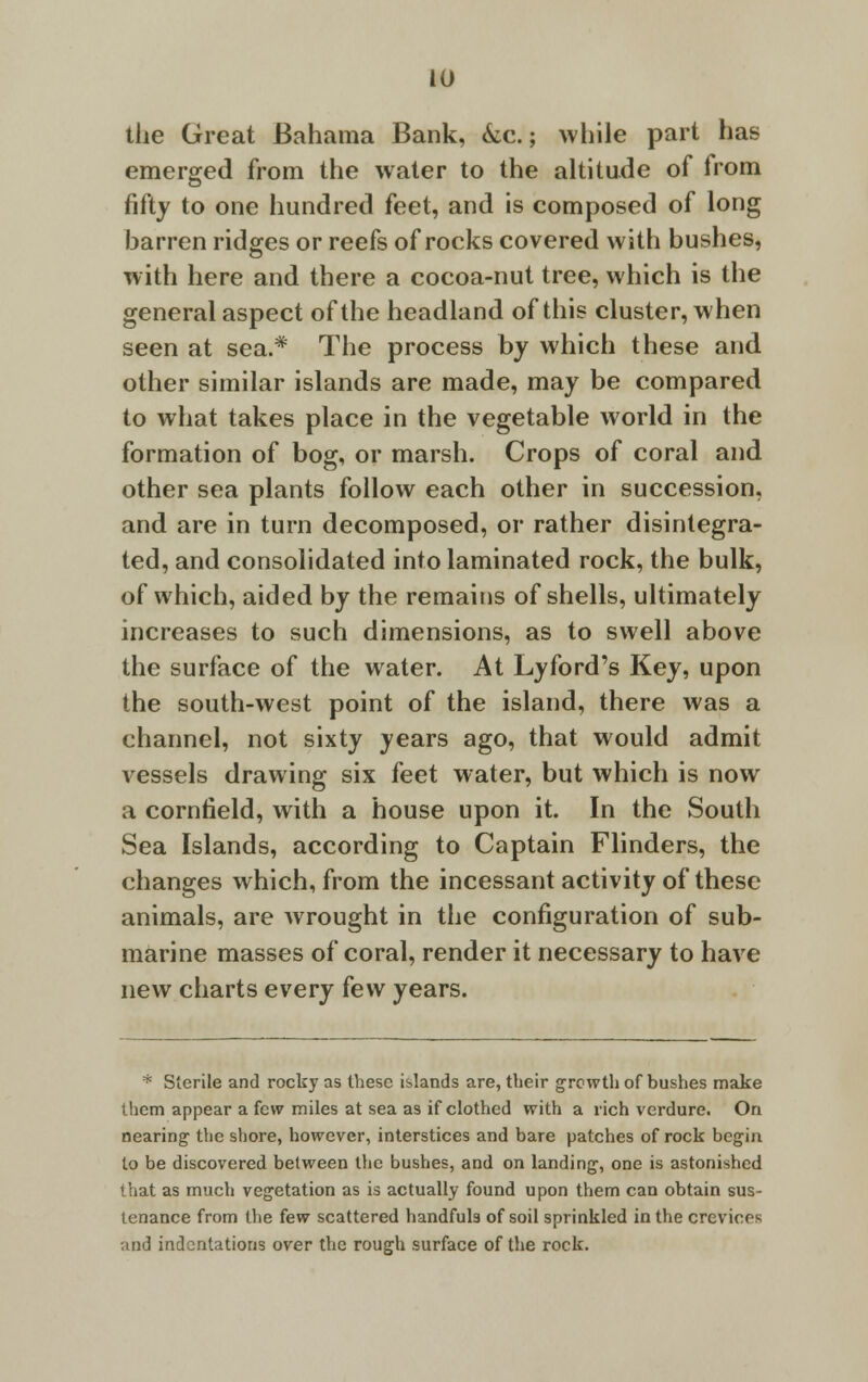 the Great Bahama Bank, kc.; while part has emerged from the water to the altitude of from fifty to one hundred feet, and is composed of long barren ridges or reefs of rocks covered with bushes, with here and there a cocoa-nut tree, which is the general aspect of the headland of this cluster, when seen at sea.* The process by which these and other similar islands are made, may be compared to what takes place in the vegetable world in the formation of bog, or marsh. Crops of coral and other sea plants follow each other in succession, and are in turn decomposed, or rather disintegra- ted, and consolidated into laminated rock, the bulk, of which, aided by the remains of shells, ultimately increases to such dimensions, as to swell above the surface of the water. At Lyford's Key, upon the south-west point of the island, there was a channel, not sixty years ago, that would admit vessels drawing six feet water, but which is now a cornfield, with a house upon it. In the South Sea Islands, according to Captain Flinders, the changes which, from the incessant activity of these animals, are wrought in the configuration of sub- marine masses of coral, render it necessary to have new charts every few years. * Sterile and rocky as these islands are, tbeir growth of bushes make them appear a few miles at sea as if clothed with a rich verdure. On nearing the shore, however, interstices and bare patches of rock begin to be discovered between the bushes, and on landing, one is astonished that as much vegetation as is actually found upon them can obtain sus- tenance from the few scattered handfuls of soil sprinkled in the crevices and indentations over the rough surface of the rock.