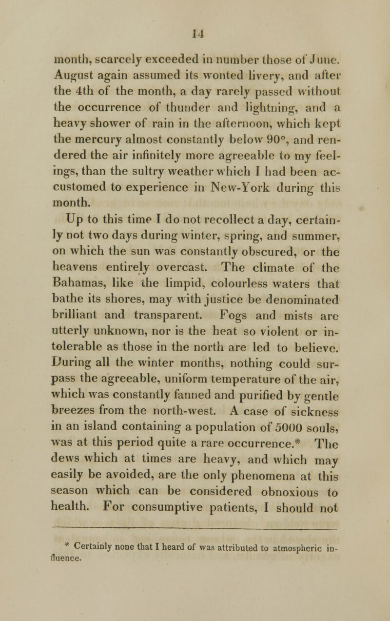 month, scarcely exceeded in number those of June. August again assumed its wonted livery, and after the 4th of the month, a day rarely passed without the occurrence of thunder and lightning, and a heavy shower of rain in the afternoon, which kept the mercury almost constantly below 90°, and ren- dered the air infinitely more agreeable to my feel- ings, than the sultry weather which I had been ac- customed to experience in New-York during this month. Up to this time I do not recollect a day, certain- ly not two days during winter, spring, and summer, on which the sun was constantly obscured, or the heavens entirely overcast. The climate of the Bahamas, like the limpid, colourless waters that bathe its shores, may with justice be denominated brilliant and transparent. Fogs and mists are utterly unknown, nor is the heat so violent or in- tolerable as those in the north are led to believe. During all the winter months, nothing could sur- pass the agreeable, uniform temperature of the air, which was constantly fanned and purified by gentle breezes from the north-west. A case of sickness in an island containing a population of 5000 souls, was at this period quite a rare occurrence.* The dews which at times are heavy, and which may easily be avoided, are the only phenomena at this season which can be considered obnoxious to health. For consumptive patients, I should not * Certainly none that I heard of was attributed to atmospheric in- fluence.